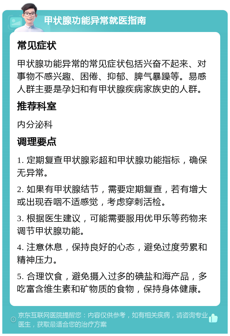 甲状腺功能异常就医指南 常见症状 甲状腺功能异常的常见症状包括兴奋不起来、对事物不感兴趣、困倦、抑郁、脾气暴躁等。易感人群主要是孕妇和有甲状腺疾病家族史的人群。 推荐科室 内分泌科 调理要点 1. 定期复查甲状腺彩超和甲状腺功能指标，确保无异常。 2. 如果有甲状腺结节，需要定期复查，若有增大或出现吞咽不适感觉，考虑穿刺活检。 3. 根据医生建议，可能需要服用优甲乐等药物来调节甲状腺功能。 4. 注意休息，保持良好的心态，避免过度劳累和精神压力。 5. 合理饮食，避免摄入过多的碘盐和海产品，多吃富含维生素和矿物质的食物，保持身体健康。