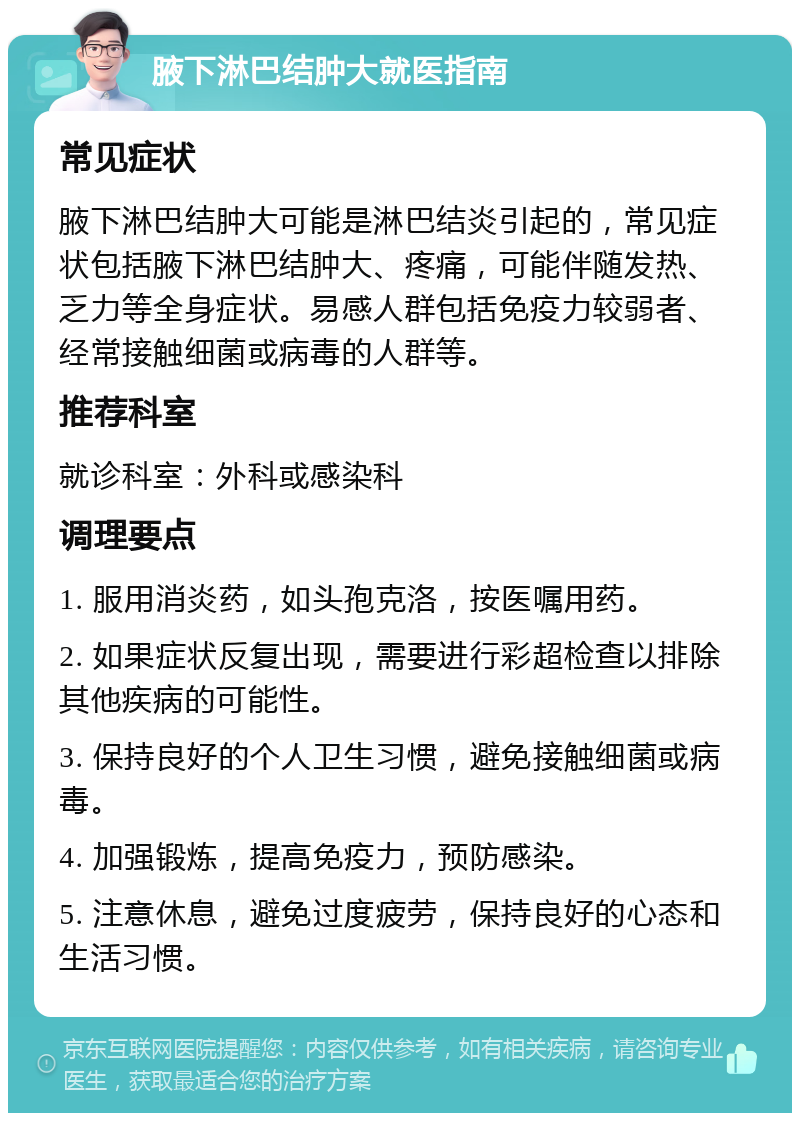 腋下淋巴结肿大就医指南 常见症状 腋下淋巴结肿大可能是淋巴结炎引起的，常见症状包括腋下淋巴结肿大、疼痛，可能伴随发热、乏力等全身症状。易感人群包括免疫力较弱者、经常接触细菌或病毒的人群等。 推荐科室 就诊科室：外科或感染科 调理要点 1. 服用消炎药，如头孢克洛，按医嘱用药。 2. 如果症状反复出现，需要进行彩超检查以排除其他疾病的可能性。 3. 保持良好的个人卫生习惯，避免接触细菌或病毒。 4. 加强锻炼，提高免疫力，预防感染。 5. 注意休息，避免过度疲劳，保持良好的心态和生活习惯。