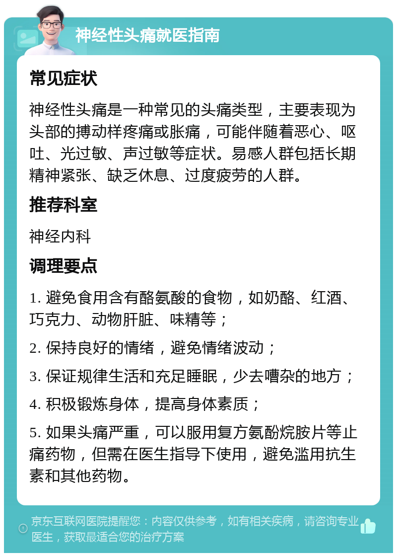 神经性头痛就医指南 常见症状 神经性头痛是一种常见的头痛类型，主要表现为头部的搏动样疼痛或胀痛，可能伴随着恶心、呕吐、光过敏、声过敏等症状。易感人群包括长期精神紧张、缺乏休息、过度疲劳的人群。 推荐科室 神经内科 调理要点 1. 避免食用含有酪氨酸的食物，如奶酪、红酒、巧克力、动物肝脏、味精等； 2. 保持良好的情绪，避免情绪波动； 3. 保证规律生活和充足睡眠，少去嘈杂的地方； 4. 积极锻炼身体，提高身体素质； 5. 如果头痛严重，可以服用复方氨酚烷胺片等止痛药物，但需在医生指导下使用，避免滥用抗生素和其他药物。