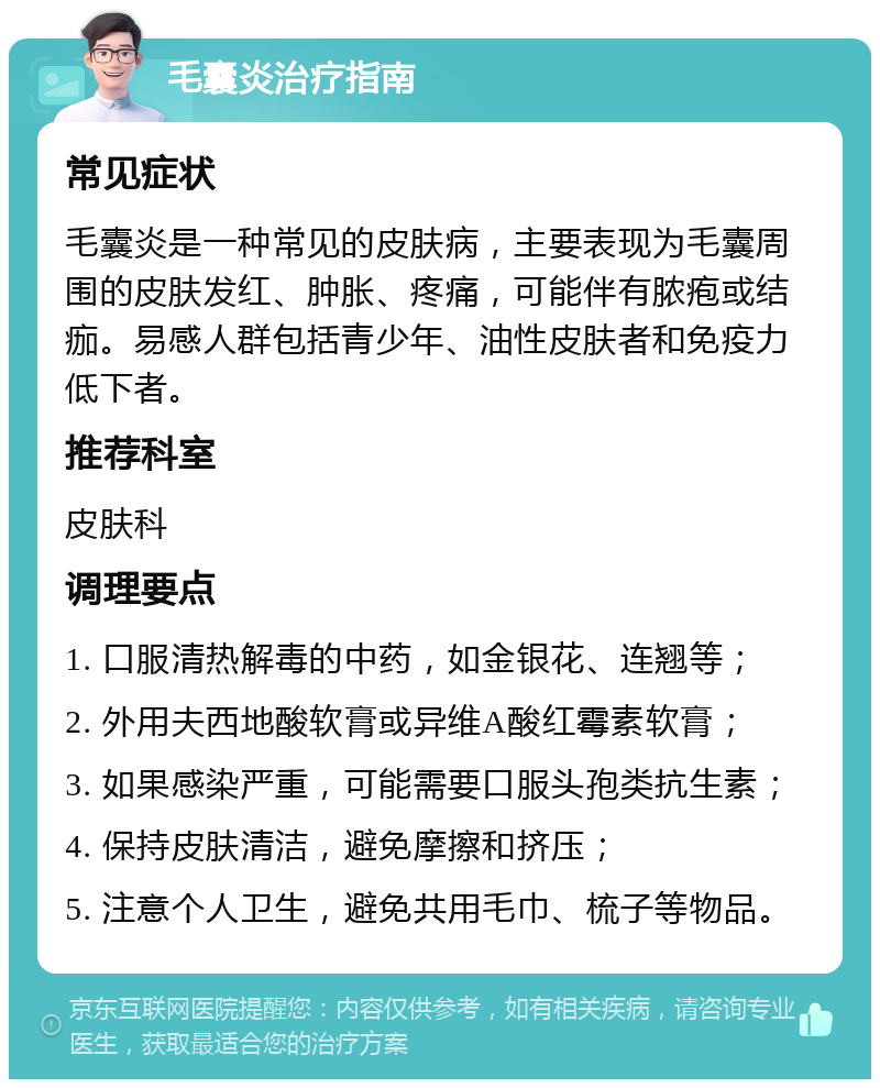 毛囊炎治疗指南 常见症状 毛囊炎是一种常见的皮肤病，主要表现为毛囊周围的皮肤发红、肿胀、疼痛，可能伴有脓疱或结痂。易感人群包括青少年、油性皮肤者和免疫力低下者。 推荐科室 皮肤科 调理要点 1. 口服清热解毒的中药，如金银花、连翘等； 2. 外用夫西地酸软膏或异维A酸红霉素软膏； 3. 如果感染严重，可能需要口服头孢类抗生素； 4. 保持皮肤清洁，避免摩擦和挤压； 5. 注意个人卫生，避免共用毛巾、梳子等物品。