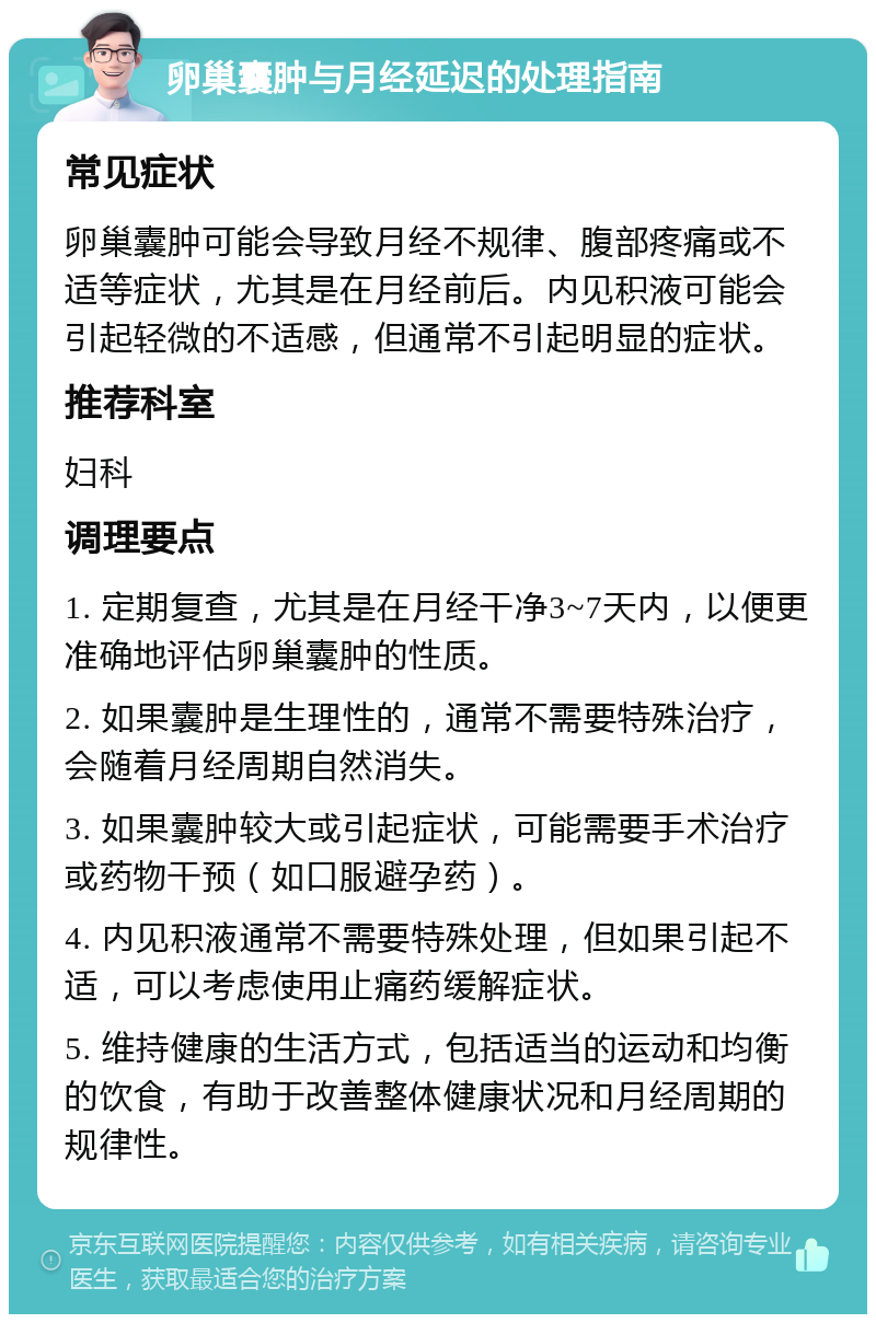 卵巢囊肿与月经延迟的处理指南 常见症状 卵巢囊肿可能会导致月经不规律、腹部疼痛或不适等症状，尤其是在月经前后。内见积液可能会引起轻微的不适感，但通常不引起明显的症状。 推荐科室 妇科 调理要点 1. 定期复查，尤其是在月经干净3~7天内，以便更准确地评估卵巢囊肿的性质。 2. 如果囊肿是生理性的，通常不需要特殊治疗，会随着月经周期自然消失。 3. 如果囊肿较大或引起症状，可能需要手术治疗或药物干预（如口服避孕药）。 4. 内见积液通常不需要特殊处理，但如果引起不适，可以考虑使用止痛药缓解症状。 5. 维持健康的生活方式，包括适当的运动和均衡的饮食，有助于改善整体健康状况和月经周期的规律性。