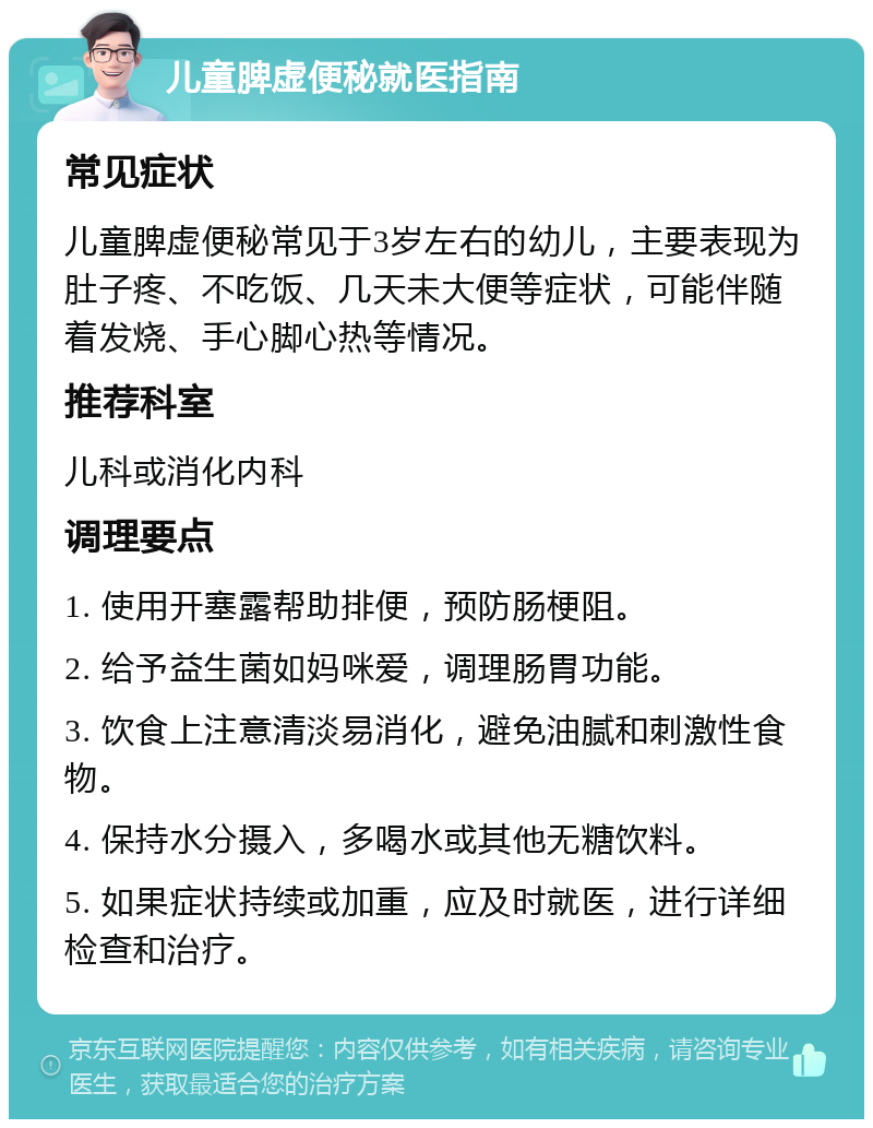 儿童脾虚便秘就医指南 常见症状 儿童脾虚便秘常见于3岁左右的幼儿，主要表现为肚子疼、不吃饭、几天未大便等症状，可能伴随着发烧、手心脚心热等情况。 推荐科室 儿科或消化内科 调理要点 1. 使用开塞露帮助排便，预防肠梗阻。 2. 给予益生菌如妈咪爱，调理肠胃功能。 3. 饮食上注意清淡易消化，避免油腻和刺激性食物。 4. 保持水分摄入，多喝水或其他无糖饮料。 5. 如果症状持续或加重，应及时就医，进行详细检查和治疗。