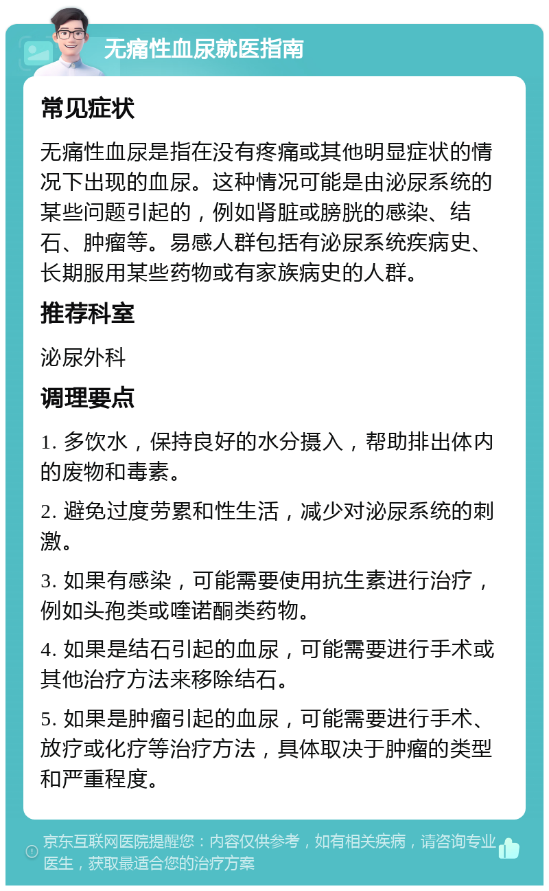 无痛性血尿就医指南 常见症状 无痛性血尿是指在没有疼痛或其他明显症状的情况下出现的血尿。这种情况可能是由泌尿系统的某些问题引起的，例如肾脏或膀胱的感染、结石、肿瘤等。易感人群包括有泌尿系统疾病史、长期服用某些药物或有家族病史的人群。 推荐科室 泌尿外科 调理要点 1. 多饮水，保持良好的水分摄入，帮助排出体内的废物和毒素。 2. 避免过度劳累和性生活，减少对泌尿系统的刺激。 3. 如果有感染，可能需要使用抗生素进行治疗，例如头孢类或喹诺酮类药物。 4. 如果是结石引起的血尿，可能需要进行手术或其他治疗方法来移除结石。 5. 如果是肿瘤引起的血尿，可能需要进行手术、放疗或化疗等治疗方法，具体取决于肿瘤的类型和严重程度。