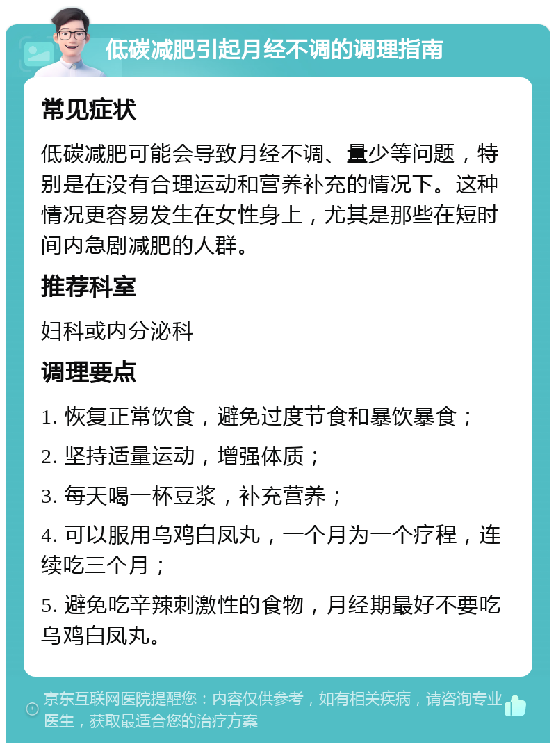 低碳减肥引起月经不调的调理指南 常见症状 低碳减肥可能会导致月经不调、量少等问题，特别是在没有合理运动和营养补充的情况下。这种情况更容易发生在女性身上，尤其是那些在短时间内急剧减肥的人群。 推荐科室 妇科或内分泌科 调理要点 1. 恢复正常饮食，避免过度节食和暴饮暴食； 2. 坚持适量运动，增强体质； 3. 每天喝一杯豆浆，补充营养； 4. 可以服用乌鸡白凤丸，一个月为一个疗程，连续吃三个月； 5. 避免吃辛辣刺激性的食物，月经期最好不要吃乌鸡白凤丸。