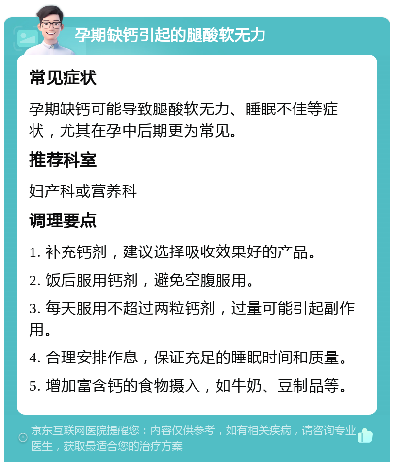 孕期缺钙引起的腿酸软无力 常见症状 孕期缺钙可能导致腿酸软无力、睡眠不佳等症状，尤其在孕中后期更为常见。 推荐科室 妇产科或营养科 调理要点 1. 补充钙剂，建议选择吸收效果好的产品。 2. 饭后服用钙剂，避免空腹服用。 3. 每天服用不超过两粒钙剂，过量可能引起副作用。 4. 合理安排作息，保证充足的睡眠时间和质量。 5. 增加富含钙的食物摄入，如牛奶、豆制品等。