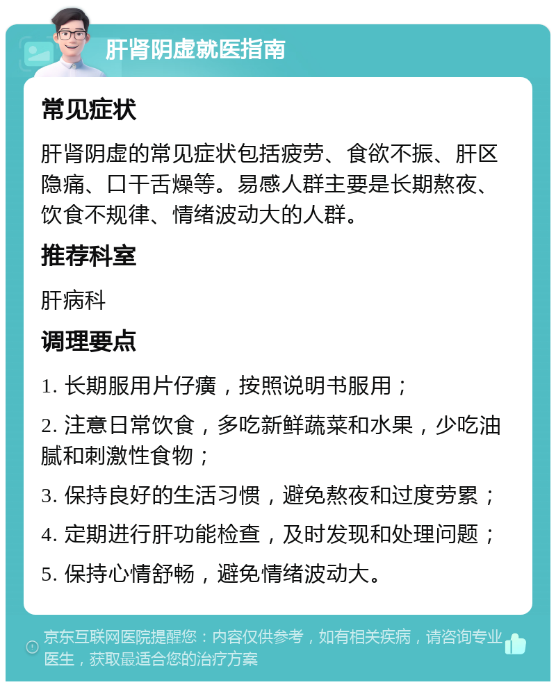 肝肾阴虚就医指南 常见症状 肝肾阴虚的常见症状包括疲劳、食欲不振、肝区隐痛、口干舌燥等。易感人群主要是长期熬夜、饮食不规律、情绪波动大的人群。 推荐科室 肝病科 调理要点 1. 长期服用片仔癀，按照说明书服用； 2. 注意日常饮食，多吃新鲜蔬菜和水果，少吃油腻和刺激性食物； 3. 保持良好的生活习惯，避免熬夜和过度劳累； 4. 定期进行肝功能检查，及时发现和处理问题； 5. 保持心情舒畅，避免情绪波动大。