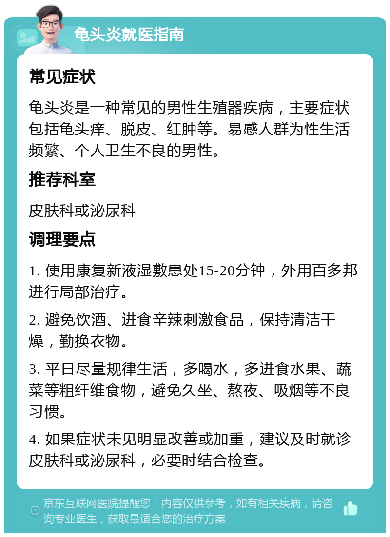 龟头炎就医指南 常见症状 龟头炎是一种常见的男性生殖器疾病，主要症状包括龟头痒、脱皮、红肿等。易感人群为性生活频繁、个人卫生不良的男性。 推荐科室 皮肤科或泌尿科 调理要点 1. 使用康复新液湿敷患处15-20分钟，外用百多邦进行局部治疗。 2. 避免饮酒、进食辛辣刺激食品，保持清洁干燥，勤换衣物。 3. 平日尽量规律生活，多喝水，多进食水果、蔬菜等粗纤维食物，避免久坐、熬夜、吸烟等不良习惯。 4. 如果症状未见明显改善或加重，建议及时就诊皮肤科或泌尿科，必要时结合检查。