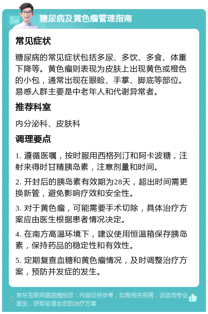 糖尿病及黄色瘤管理指南 常见症状 糖尿病的常见症状包括多尿、多饮、多食、体重下降等。黄色瘤则表现为皮肤上出现黄色或橙色的小包，通常出现在眼睑、手掌、脚底等部位。易感人群主要是中老年人和代谢异常者。 推荐科室 内分泌科、皮肤科 调理要点 1. 遵循医嘱，按时服用西格列汀和阿卡波糖，注射来得时甘精胰岛素，注意剂量和时间。 2. 开封后的胰岛素有效期为28天，超出时间需更换新管，避免影响疗效和安全性。 3. 对于黄色瘤，可能需要手术切除，具体治疗方案应由医生根据患者情况决定。 4. 在南方高温环境下，建议使用恒温箱保存胰岛素，保持药品的稳定性和有效性。 5. 定期复查血糖和黄色瘤情况，及时调整治疗方案，预防并发症的发生。