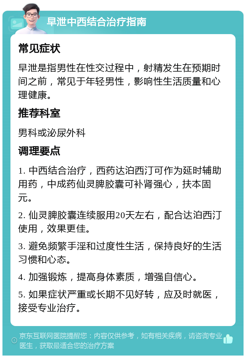 早泄中西结合治疗指南 常见症状 早泄是指男性在性交过程中，射精发生在预期时间之前，常见于年轻男性，影响性生活质量和心理健康。 推荐科室 男科或泌尿外科 调理要点 1. 中西结合治疗，西药达泊西汀可作为延时辅助用药，中成药仙灵脾胶囊可补肾强心，扶本固元。 2. 仙灵脾胶囊连续服用20天左右，配合达泊西汀使用，效果更佳。 3. 避免频繁手淫和过度性生活，保持良好的生活习惯和心态。 4. 加强锻炼，提高身体素质，增强自信心。 5. 如果症状严重或长期不见好转，应及时就医，接受专业治疗。