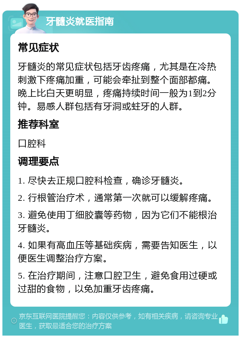 牙髓炎就医指南 常见症状 牙髓炎的常见症状包括牙齿疼痛，尤其是在冷热刺激下疼痛加重，可能会牵扯到整个面部都痛。晚上比白天更明显，疼痛持续时间一般为1到2分钟。易感人群包括有牙洞或蛀牙的人群。 推荐科室 口腔科 调理要点 1. 尽快去正规口腔科检查，确诊牙髓炎。 2. 行根管治疗术，通常第一次就可以缓解疼痛。 3. 避免使用丁细胶囊等药物，因为它们不能根治牙髓炎。 4. 如果有高血压等基础疾病，需要告知医生，以便医生调整治疗方案。 5. 在治疗期间，注意口腔卫生，避免食用过硬或过甜的食物，以免加重牙齿疼痛。