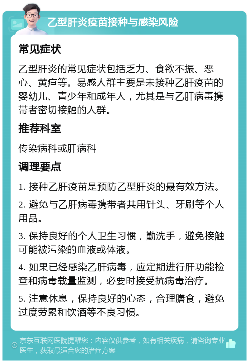 乙型肝炎疫苗接种与感染风险 常见症状 乙型肝炎的常见症状包括乏力、食欲不振、恶心、黄疸等。易感人群主要是未接种乙肝疫苗的婴幼儿、青少年和成年人，尤其是与乙肝病毒携带者密切接触的人群。 推荐科室 传染病科或肝病科 调理要点 1. 接种乙肝疫苗是预防乙型肝炎的最有效方法。 2. 避免与乙肝病毒携带者共用针头、牙刷等个人用品。 3. 保持良好的个人卫生习惯，勤洗手，避免接触可能被污染的血液或体液。 4. 如果已经感染乙肝病毒，应定期进行肝功能检查和病毒载量监测，必要时接受抗病毒治疗。 5. 注意休息，保持良好的心态，合理膳食，避免过度劳累和饮酒等不良习惯。