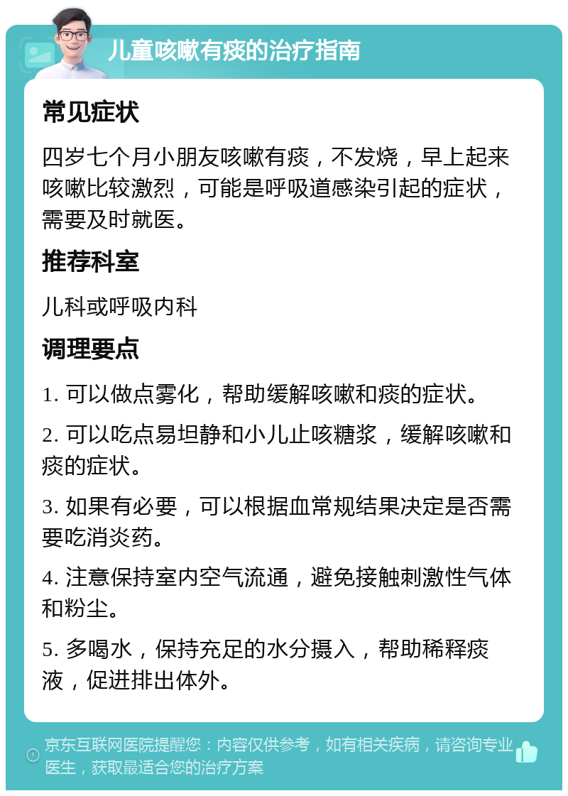 儿童咳嗽有痰的治疗指南 常见症状 四岁七个月小朋友咳嗽有痰，不发烧，早上起来咳嗽比较激烈，可能是呼吸道感染引起的症状，需要及时就医。 推荐科室 儿科或呼吸内科 调理要点 1. 可以做点雾化，帮助缓解咳嗽和痰的症状。 2. 可以吃点易坦静和小儿止咳糖浆，缓解咳嗽和痰的症状。 3. 如果有必要，可以根据血常规结果决定是否需要吃消炎药。 4. 注意保持室内空气流通，避免接触刺激性气体和粉尘。 5. 多喝水，保持充足的水分摄入，帮助稀释痰液，促进排出体外。