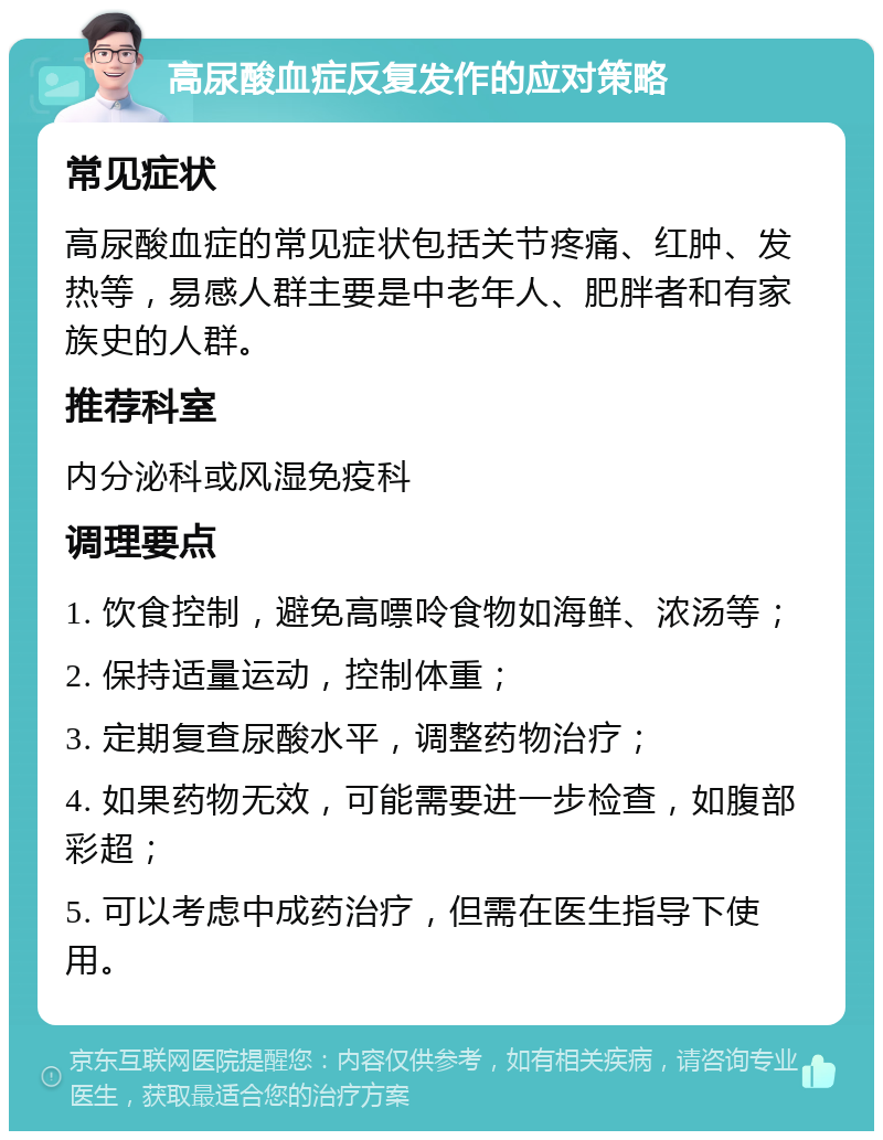 高尿酸血症反复发作的应对策略 常见症状 高尿酸血症的常见症状包括关节疼痛、红肿、发热等，易感人群主要是中老年人、肥胖者和有家族史的人群。 推荐科室 内分泌科或风湿免疫科 调理要点 1. 饮食控制，避免高嘌呤食物如海鲜、浓汤等； 2. 保持适量运动，控制体重； 3. 定期复查尿酸水平，调整药物治疗； 4. 如果药物无效，可能需要进一步检查，如腹部彩超； 5. 可以考虑中成药治疗，但需在医生指导下使用。