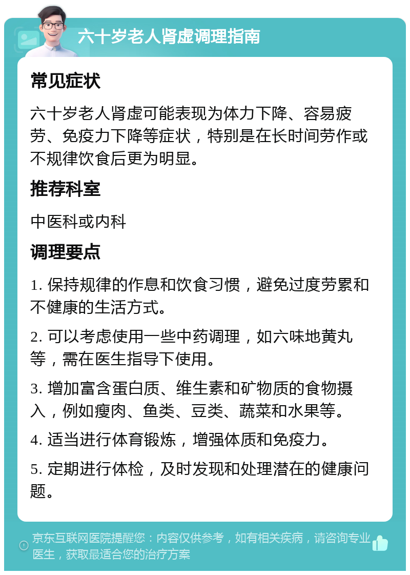 六十岁老人肾虚调理指南 常见症状 六十岁老人肾虚可能表现为体力下降、容易疲劳、免疫力下降等症状，特别是在长时间劳作或不规律饮食后更为明显。 推荐科室 中医科或内科 调理要点 1. 保持规律的作息和饮食习惯，避免过度劳累和不健康的生活方式。 2. 可以考虑使用一些中药调理，如六味地黄丸等，需在医生指导下使用。 3. 增加富含蛋白质、维生素和矿物质的食物摄入，例如瘦肉、鱼类、豆类、蔬菜和水果等。 4. 适当进行体育锻炼，增强体质和免疫力。 5. 定期进行体检，及时发现和处理潜在的健康问题。