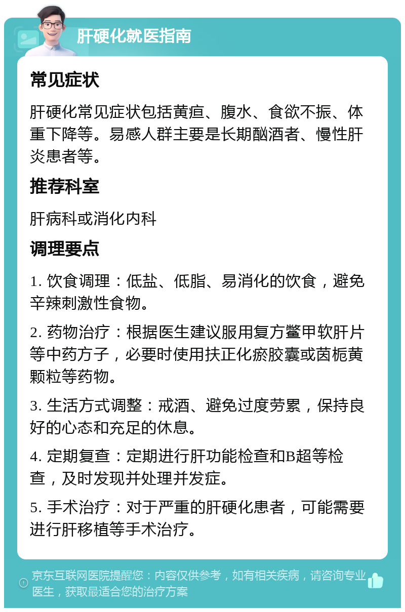 肝硬化就医指南 常见症状 肝硬化常见症状包括黄疸、腹水、食欲不振、体重下降等。易感人群主要是长期酗酒者、慢性肝炎患者等。 推荐科室 肝病科或消化内科 调理要点 1. 饮食调理：低盐、低脂、易消化的饮食，避免辛辣刺激性食物。 2. 药物治疗：根据医生建议服用复方鳖甲软肝片等中药方子，必要时使用扶正化瘀胶囊或茵栀黄颗粒等药物。 3. 生活方式调整：戒酒、避免过度劳累，保持良好的心态和充足的休息。 4. 定期复查：定期进行肝功能检查和B超等检查，及时发现并处理并发症。 5. 手术治疗：对于严重的肝硬化患者，可能需要进行肝移植等手术治疗。