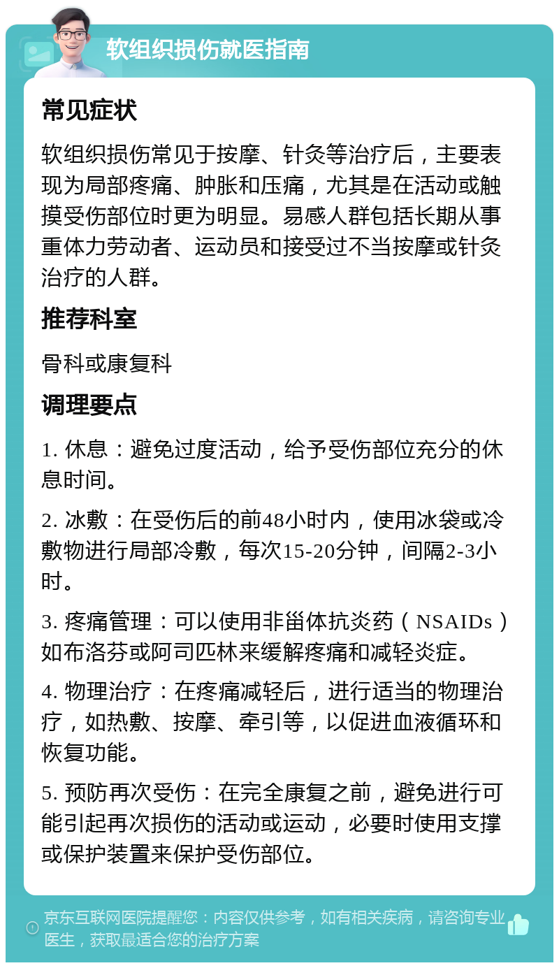 软组织损伤就医指南 常见症状 软组织损伤常见于按摩、针灸等治疗后，主要表现为局部疼痛、肿胀和压痛，尤其是在活动或触摸受伤部位时更为明显。易感人群包括长期从事重体力劳动者、运动员和接受过不当按摩或针灸治疗的人群。 推荐科室 骨科或康复科 调理要点 1. 休息：避免过度活动，给予受伤部位充分的休息时间。 2. 冰敷：在受伤后的前48小时内，使用冰袋或冷敷物进行局部冷敷，每次15-20分钟，间隔2-3小时。 3. 疼痛管理：可以使用非甾体抗炎药（NSAIDs）如布洛芬或阿司匹林来缓解疼痛和减轻炎症。 4. 物理治疗：在疼痛减轻后，进行适当的物理治疗，如热敷、按摩、牵引等，以促进血液循环和恢复功能。 5. 预防再次受伤：在完全康复之前，避免进行可能引起再次损伤的活动或运动，必要时使用支撑或保护装置来保护受伤部位。