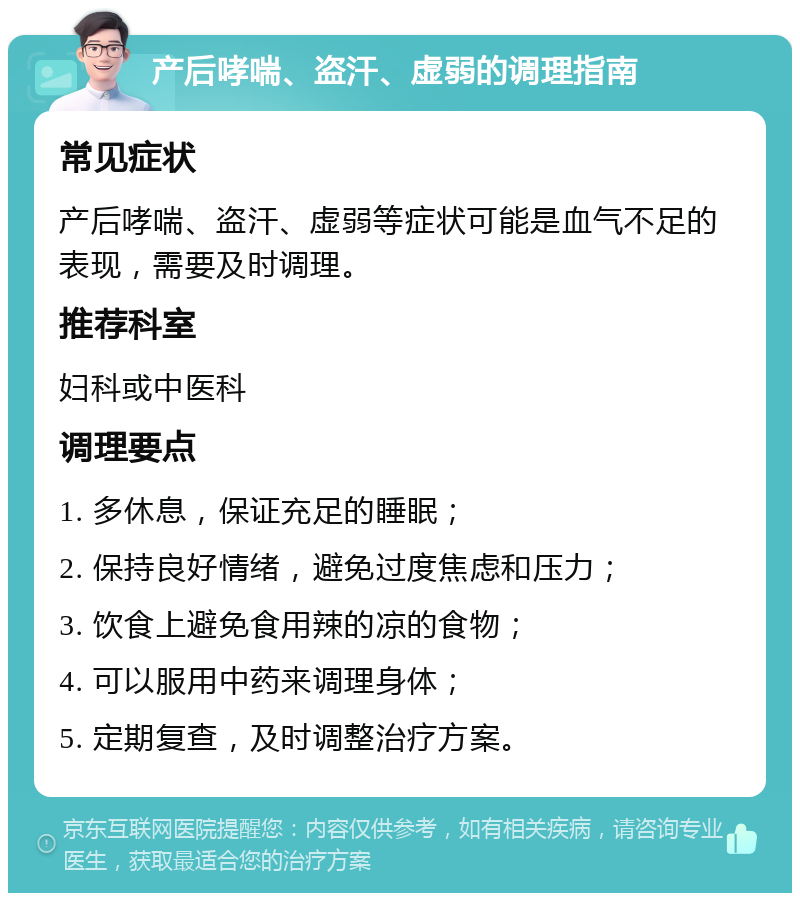 产后哮喘、盗汗、虚弱的调理指南 常见症状 产后哮喘、盗汗、虚弱等症状可能是血气不足的表现，需要及时调理。 推荐科室 妇科或中医科 调理要点 1. 多休息，保证充足的睡眠； 2. 保持良好情绪，避免过度焦虑和压力； 3. 饮食上避免食用辣的凉的食物； 4. 可以服用中药来调理身体； 5. 定期复查，及时调整治疗方案。