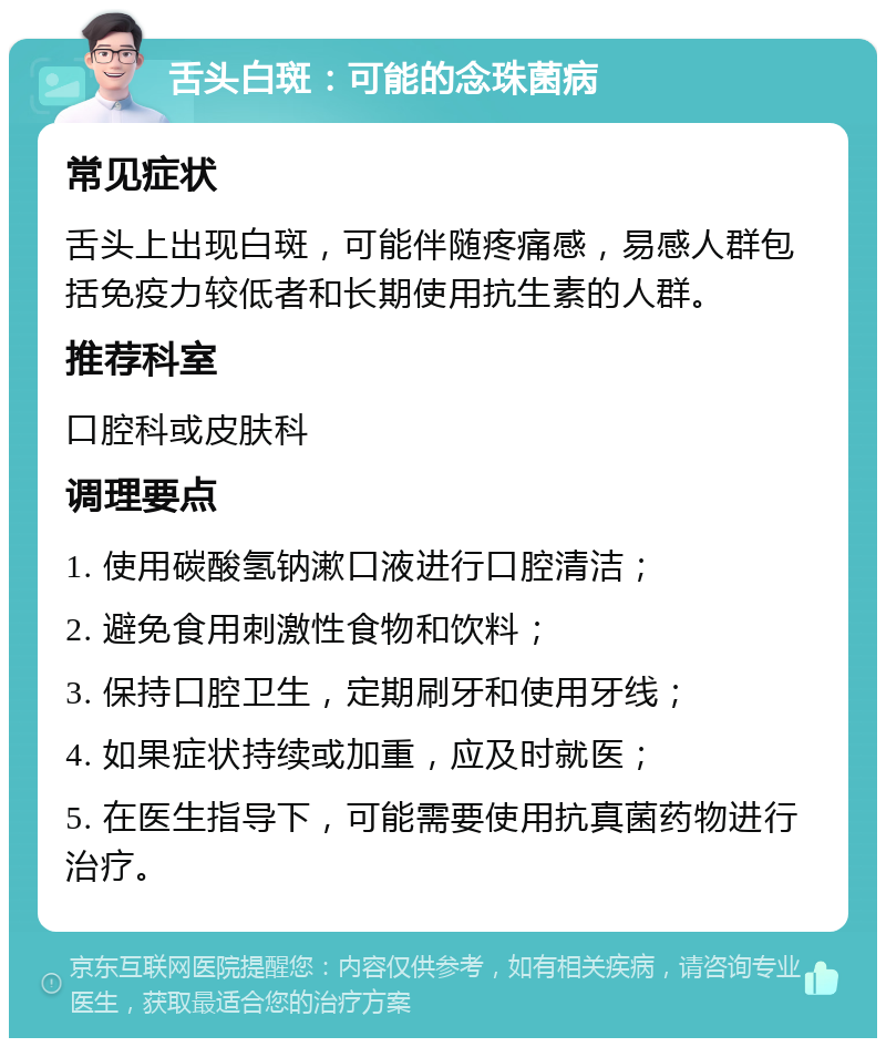 舌头白斑：可能的念珠菌病 常见症状 舌头上出现白斑，可能伴随疼痛感，易感人群包括免疫力较低者和长期使用抗生素的人群。 推荐科室 口腔科或皮肤科 调理要点 1. 使用碳酸氢钠漱口液进行口腔清洁； 2. 避免食用刺激性食物和饮料； 3. 保持口腔卫生，定期刷牙和使用牙线； 4. 如果症状持续或加重，应及时就医； 5. 在医生指导下，可能需要使用抗真菌药物进行治疗。