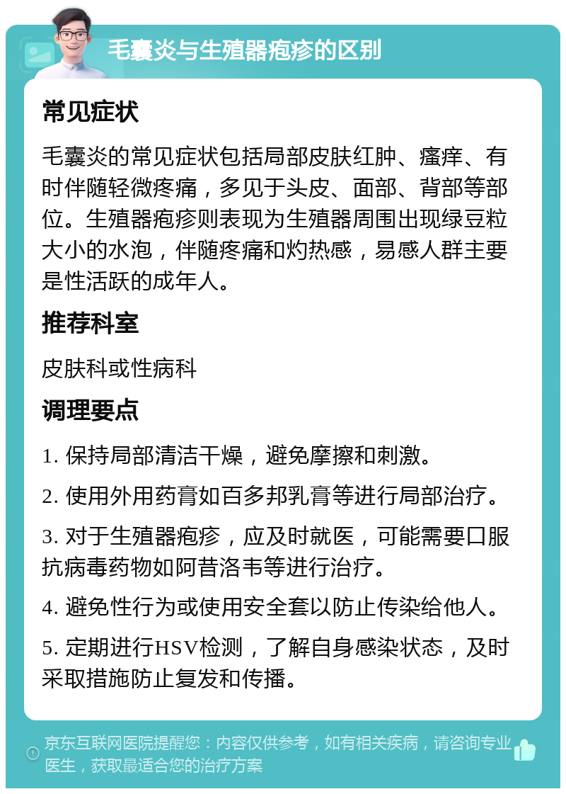 毛囊炎与生殖器疱疹的区别 常见症状 毛囊炎的常见症状包括局部皮肤红肿、瘙痒、有时伴随轻微疼痛，多见于头皮、面部、背部等部位。生殖器疱疹则表现为生殖器周围出现绿豆粒大小的水泡，伴随疼痛和灼热感，易感人群主要是性活跃的成年人。 推荐科室 皮肤科或性病科 调理要点 1. 保持局部清洁干燥，避免摩擦和刺激。 2. 使用外用药膏如百多邦乳膏等进行局部治疗。 3. 对于生殖器疱疹，应及时就医，可能需要口服抗病毒药物如阿昔洛韦等进行治疗。 4. 避免性行为或使用安全套以防止传染给他人。 5. 定期进行HSV检测，了解自身感染状态，及时采取措施防止复发和传播。