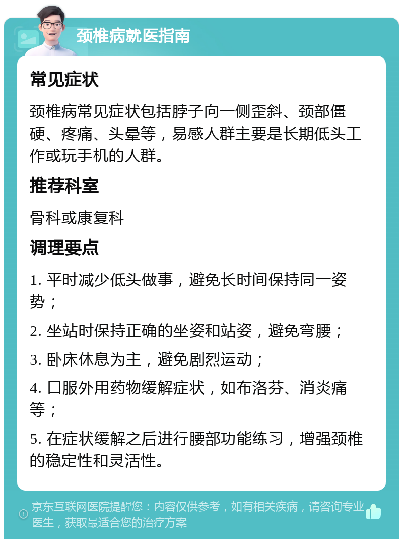 颈椎病就医指南 常见症状 颈椎病常见症状包括脖子向一侧歪斜、颈部僵硬、疼痛、头晕等，易感人群主要是长期低头工作或玩手机的人群。 推荐科室 骨科或康复科 调理要点 1. 平时减少低头做事，避免长时间保持同一姿势； 2. 坐站时保持正确的坐姿和站姿，避免弯腰； 3. 卧床休息为主，避免剧烈运动； 4. 口服外用药物缓解症状，如布洛芬、消炎痛等； 5. 在症状缓解之后进行腰部功能练习，增强颈椎的稳定性和灵活性。