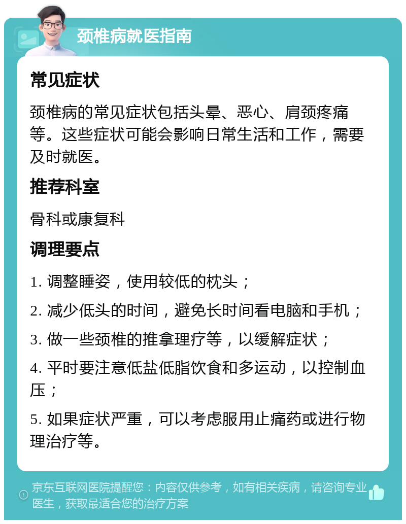 颈椎病就医指南 常见症状 颈椎病的常见症状包括头晕、恶心、肩颈疼痛等。这些症状可能会影响日常生活和工作，需要及时就医。 推荐科室 骨科或康复科 调理要点 1. 调整睡姿，使用较低的枕头； 2. 减少低头的时间，避免长时间看电脑和手机； 3. 做一些颈椎的推拿理疗等，以缓解症状； 4. 平时要注意低盐低脂饮食和多运动，以控制血压； 5. 如果症状严重，可以考虑服用止痛药或进行物理治疗等。