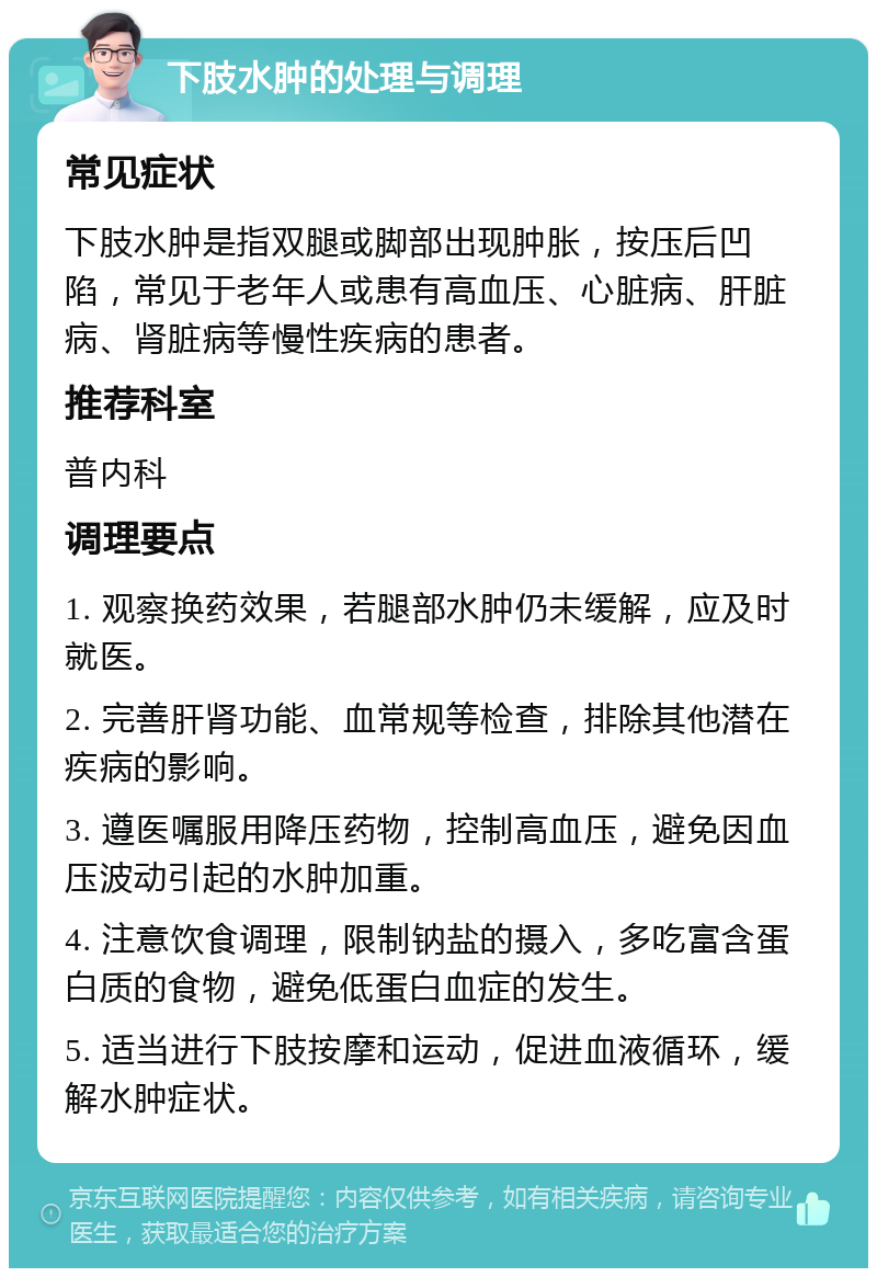 下肢水肿的处理与调理 常见症状 下肢水肿是指双腿或脚部出现肿胀，按压后凹陷，常见于老年人或患有高血压、心脏病、肝脏病、肾脏病等慢性疾病的患者。 推荐科室 普内科 调理要点 1. 观察换药效果，若腿部水肿仍未缓解，应及时就医。 2. 完善肝肾功能、血常规等检查，排除其他潜在疾病的影响。 3. 遵医嘱服用降压药物，控制高血压，避免因血压波动引起的水肿加重。 4. 注意饮食调理，限制钠盐的摄入，多吃富含蛋白质的食物，避免低蛋白血症的发生。 5. 适当进行下肢按摩和运动，促进血液循环，缓解水肿症状。