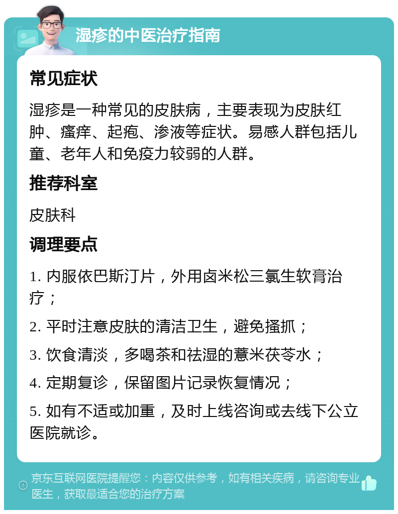 湿疹的中医治疗指南 常见症状 湿疹是一种常见的皮肤病，主要表现为皮肤红肿、瘙痒、起疱、渗液等症状。易感人群包括儿童、老年人和免疫力较弱的人群。 推荐科室 皮肤科 调理要点 1. 内服依巴斯汀片，外用卤米松三氯生软膏治疗； 2. 平时注意皮肤的清洁卫生，避免搔抓； 3. 饮食清淡，多喝茶和祛湿的薏米茯苓水； 4. 定期复诊，保留图片记录恢复情况； 5. 如有不适或加重，及时上线咨询或去线下公立医院就诊。