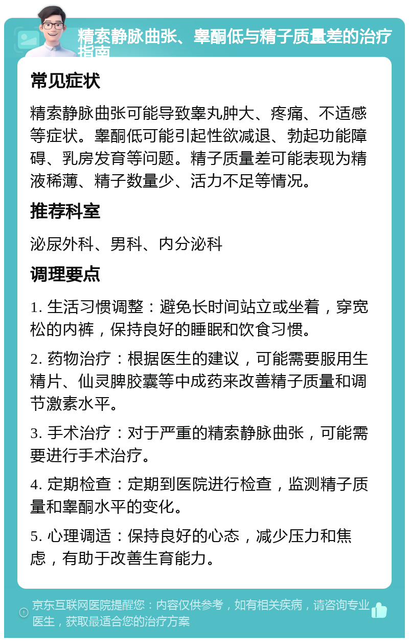 精索静脉曲张、睾酮低与精子质量差的治疗指南 常见症状 精索静脉曲张可能导致睾丸肿大、疼痛、不适感等症状。睾酮低可能引起性欲减退、勃起功能障碍、乳房发育等问题。精子质量差可能表现为精液稀薄、精子数量少、活力不足等情况。 推荐科室 泌尿外科、男科、内分泌科 调理要点 1. 生活习惯调整：避免长时间站立或坐着，穿宽松的内裤，保持良好的睡眠和饮食习惯。 2. 药物治疗：根据医生的建议，可能需要服用生精片、仙灵脾胶囊等中成药来改善精子质量和调节激素水平。 3. 手术治疗：对于严重的精索静脉曲张，可能需要进行手术治疗。 4. 定期检查：定期到医院进行检查，监测精子质量和睾酮水平的变化。 5. 心理调适：保持良好的心态，减少压力和焦虑，有助于改善生育能力。