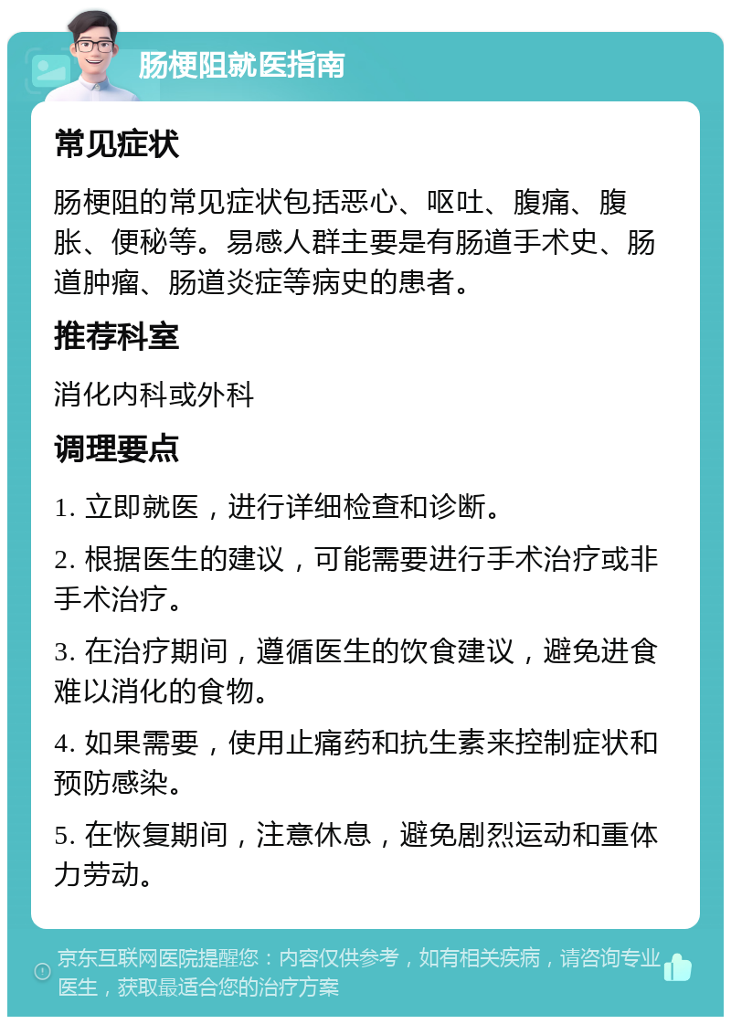 肠梗阻就医指南 常见症状 肠梗阻的常见症状包括恶心、呕吐、腹痛、腹胀、便秘等。易感人群主要是有肠道手术史、肠道肿瘤、肠道炎症等病史的患者。 推荐科室 消化内科或外科 调理要点 1. 立即就医，进行详细检查和诊断。 2. 根据医生的建议，可能需要进行手术治疗或非手术治疗。 3. 在治疗期间，遵循医生的饮食建议，避免进食难以消化的食物。 4. 如果需要，使用止痛药和抗生素来控制症状和预防感染。 5. 在恢复期间，注意休息，避免剧烈运动和重体力劳动。