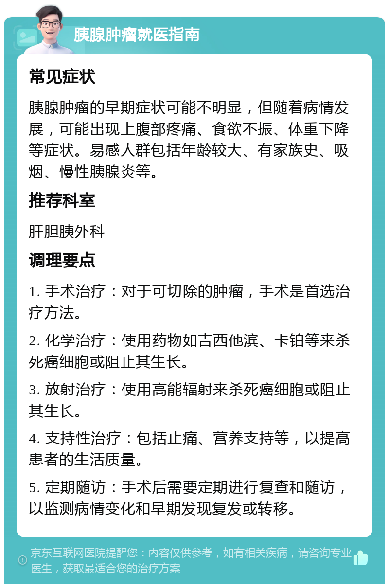 胰腺肿瘤就医指南 常见症状 胰腺肿瘤的早期症状可能不明显，但随着病情发展，可能出现上腹部疼痛、食欲不振、体重下降等症状。易感人群包括年龄较大、有家族史、吸烟、慢性胰腺炎等。 推荐科室 肝胆胰外科 调理要点 1. 手术治疗：对于可切除的肿瘤，手术是首选治疗方法。 2. 化学治疗：使用药物如吉西他滨、卡铂等来杀死癌细胞或阻止其生长。 3. 放射治疗：使用高能辐射来杀死癌细胞或阻止其生长。 4. 支持性治疗：包括止痛、营养支持等，以提高患者的生活质量。 5. 定期随访：手术后需要定期进行复查和随访，以监测病情变化和早期发现复发或转移。