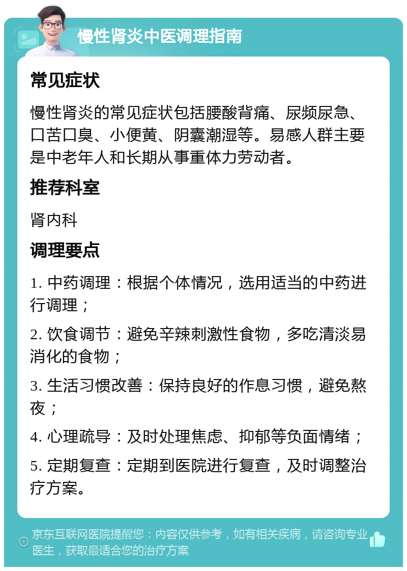 慢性肾炎中医调理指南 常见症状 慢性肾炎的常见症状包括腰酸背痛、尿频尿急、口苦口臭、小便黄、阴囊潮湿等。易感人群主要是中老年人和长期从事重体力劳动者。 推荐科室 肾内科 调理要点 1. 中药调理：根据个体情况，选用适当的中药进行调理； 2. 饮食调节：避免辛辣刺激性食物，多吃清淡易消化的食物； 3. 生活习惯改善：保持良好的作息习惯，避免熬夜； 4. 心理疏导：及时处理焦虑、抑郁等负面情绪； 5. 定期复查：定期到医院进行复查，及时调整治疗方案。