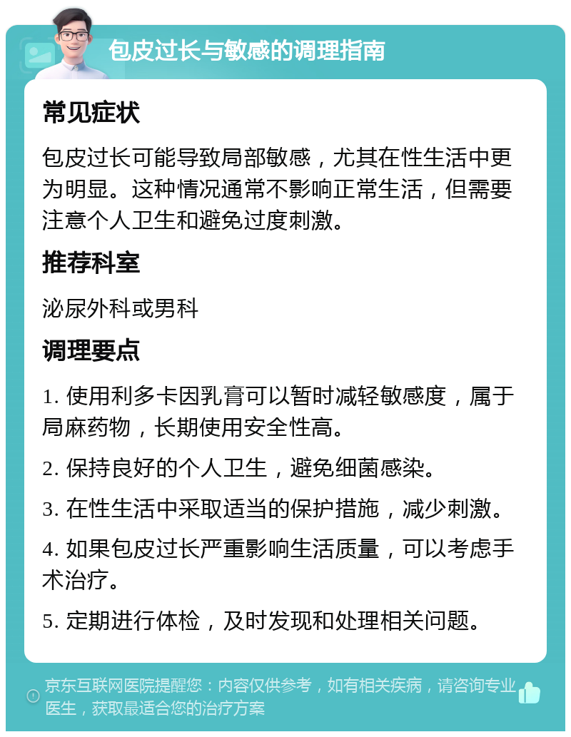 包皮过长与敏感的调理指南 常见症状 包皮过长可能导致局部敏感，尤其在性生活中更为明显。这种情况通常不影响正常生活，但需要注意个人卫生和避免过度刺激。 推荐科室 泌尿外科或男科 调理要点 1. 使用利多卡因乳膏可以暂时减轻敏感度，属于局麻药物，长期使用安全性高。 2. 保持良好的个人卫生，避免细菌感染。 3. 在性生活中采取适当的保护措施，减少刺激。 4. 如果包皮过长严重影响生活质量，可以考虑手术治疗。 5. 定期进行体检，及时发现和处理相关问题。