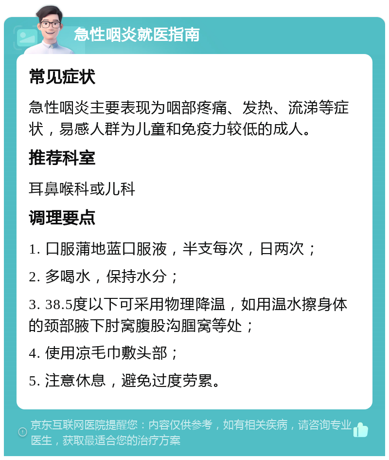 急性咽炎就医指南 常见症状 急性咽炎主要表现为咽部疼痛、发热、流涕等症状，易感人群为儿童和免疫力较低的成人。 推荐科室 耳鼻喉科或儿科 调理要点 1. 口服蒲地蓝口服液，半支每次，日两次； 2. 多喝水，保持水分； 3. 38.5度以下可采用物理降温，如用温水擦身体的颈部腋下肘窝腹股沟腘窝等处； 4. 使用凉毛巾敷头部； 5. 注意休息，避免过度劳累。