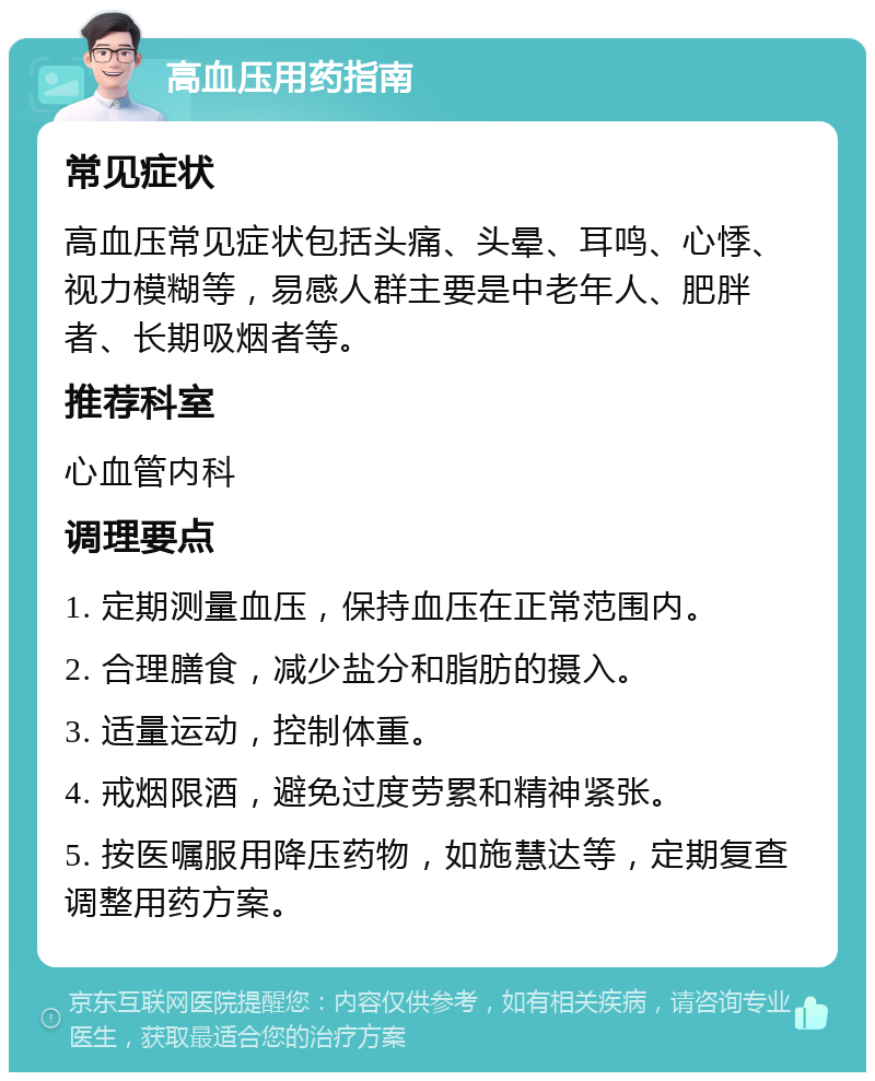 高血压用药指南 常见症状 高血压常见症状包括头痛、头晕、耳鸣、心悸、视力模糊等，易感人群主要是中老年人、肥胖者、长期吸烟者等。 推荐科室 心血管内科 调理要点 1. 定期测量血压，保持血压在正常范围内。 2. 合理膳食，减少盐分和脂肪的摄入。 3. 适量运动，控制体重。 4. 戒烟限酒，避免过度劳累和精神紧张。 5. 按医嘱服用降压药物，如施慧达等，定期复查调整用药方案。