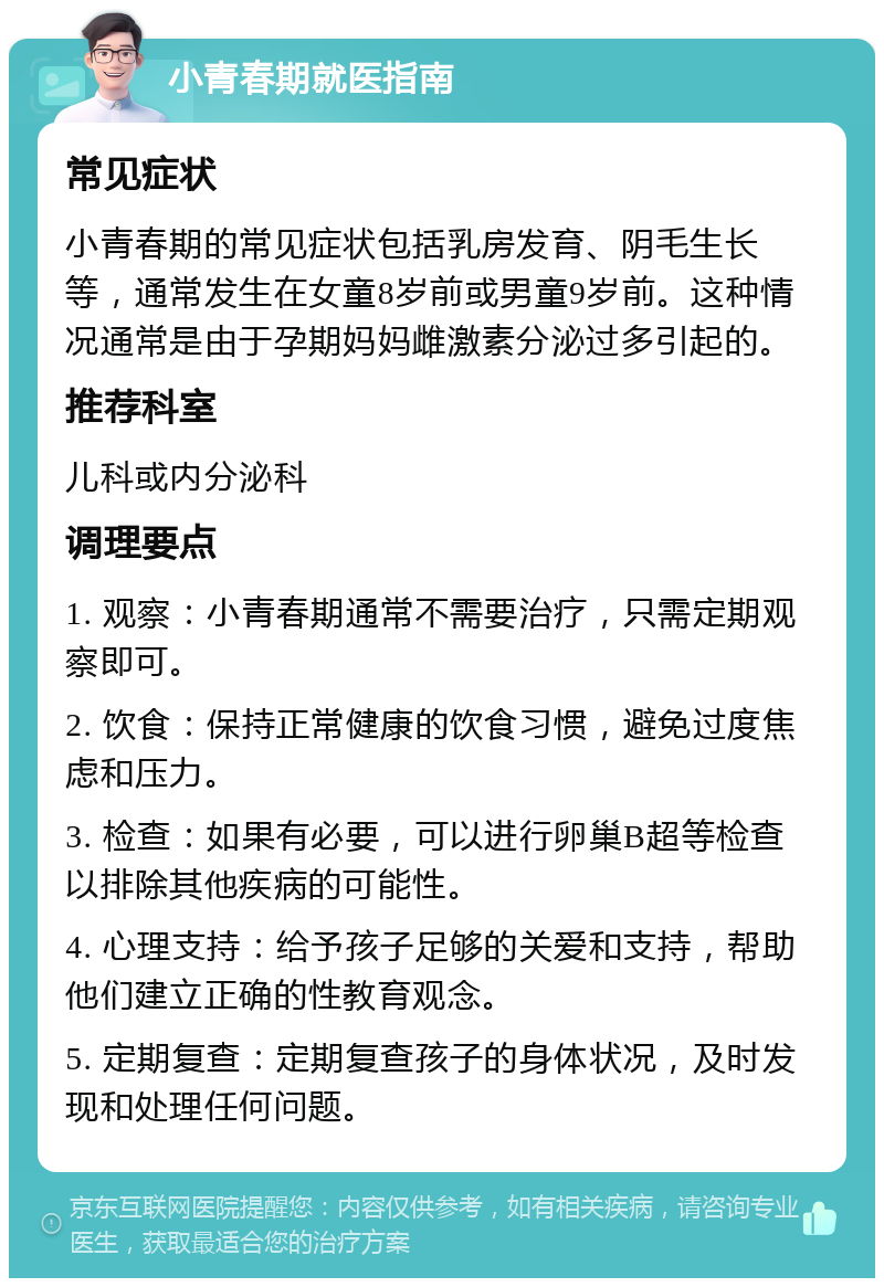 小青春期就医指南 常见症状 小青春期的常见症状包括乳房发育、阴毛生长等，通常发生在女童8岁前或男童9岁前。这种情况通常是由于孕期妈妈雌激素分泌过多引起的。 推荐科室 儿科或内分泌科 调理要点 1. 观察：小青春期通常不需要治疗，只需定期观察即可。 2. 饮食：保持正常健康的饮食习惯，避免过度焦虑和压力。 3. 检查：如果有必要，可以进行卵巢B超等检查以排除其他疾病的可能性。 4. 心理支持：给予孩子足够的关爱和支持，帮助他们建立正确的性教育观念。 5. 定期复查：定期复查孩子的身体状况，及时发现和处理任何问题。