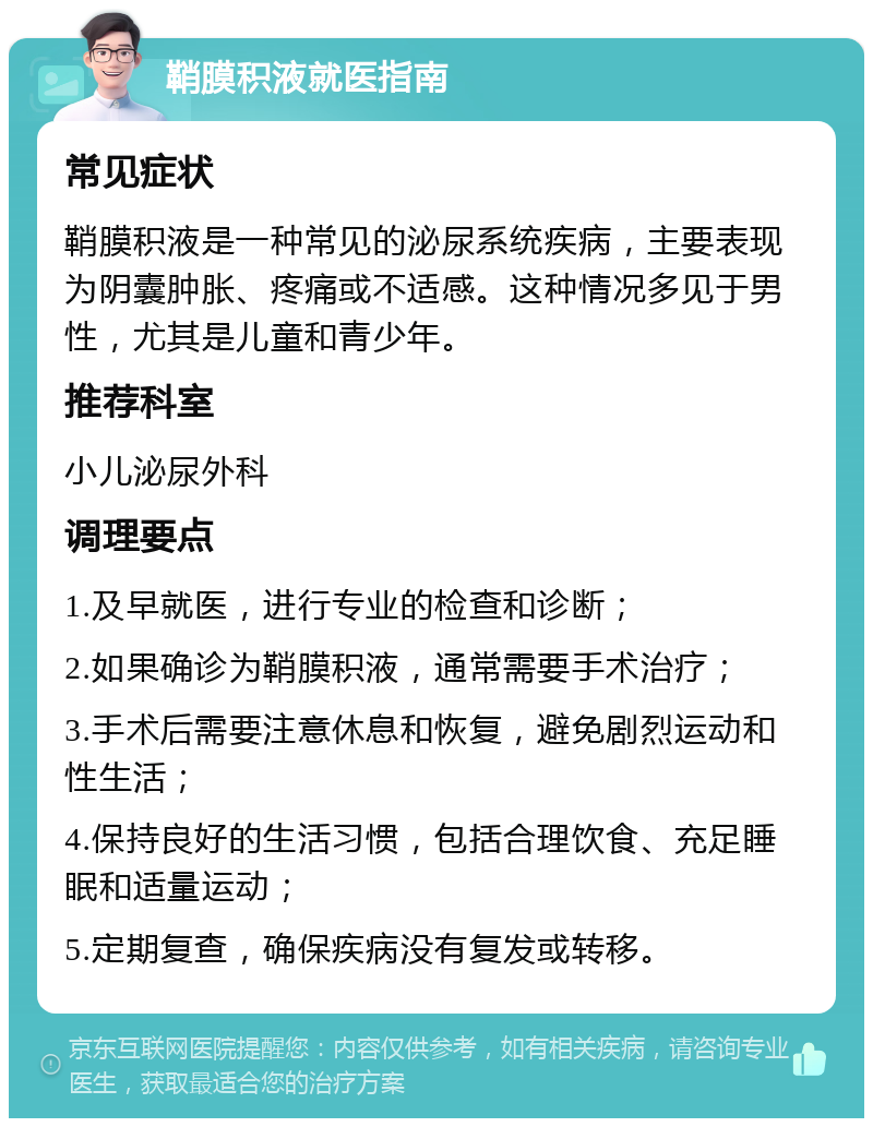 鞘膜积液就医指南 常见症状 鞘膜积液是一种常见的泌尿系统疾病，主要表现为阴囊肿胀、疼痛或不适感。这种情况多见于男性，尤其是儿童和青少年。 推荐科室 小儿泌尿外科 调理要点 1.及早就医，进行专业的检查和诊断； 2.如果确诊为鞘膜积液，通常需要手术治疗； 3.手术后需要注意休息和恢复，避免剧烈运动和性生活； 4.保持良好的生活习惯，包括合理饮食、充足睡眠和适量运动； 5.定期复查，确保疾病没有复发或转移。