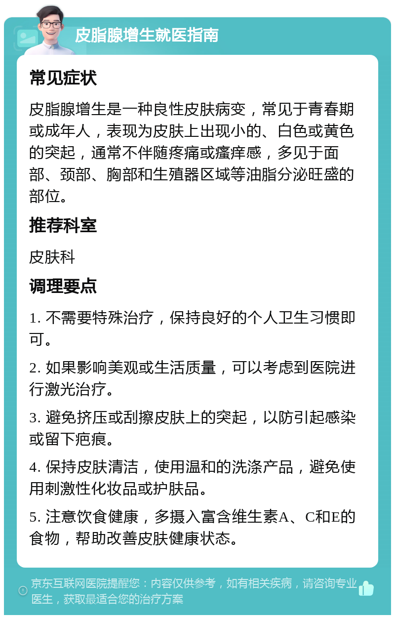 皮脂腺增生就医指南 常见症状 皮脂腺增生是一种良性皮肤病变，常见于青春期或成年人，表现为皮肤上出现小的、白色或黄色的突起，通常不伴随疼痛或瘙痒感，多见于面部、颈部、胸部和生殖器区域等油脂分泌旺盛的部位。 推荐科室 皮肤科 调理要点 1. 不需要特殊治疗，保持良好的个人卫生习惯即可。 2. 如果影响美观或生活质量，可以考虑到医院进行激光治疗。 3. 避免挤压或刮擦皮肤上的突起，以防引起感染或留下疤痕。 4. 保持皮肤清洁，使用温和的洗涤产品，避免使用刺激性化妆品或护肤品。 5. 注意饮食健康，多摄入富含维生素A、C和E的食物，帮助改善皮肤健康状态。