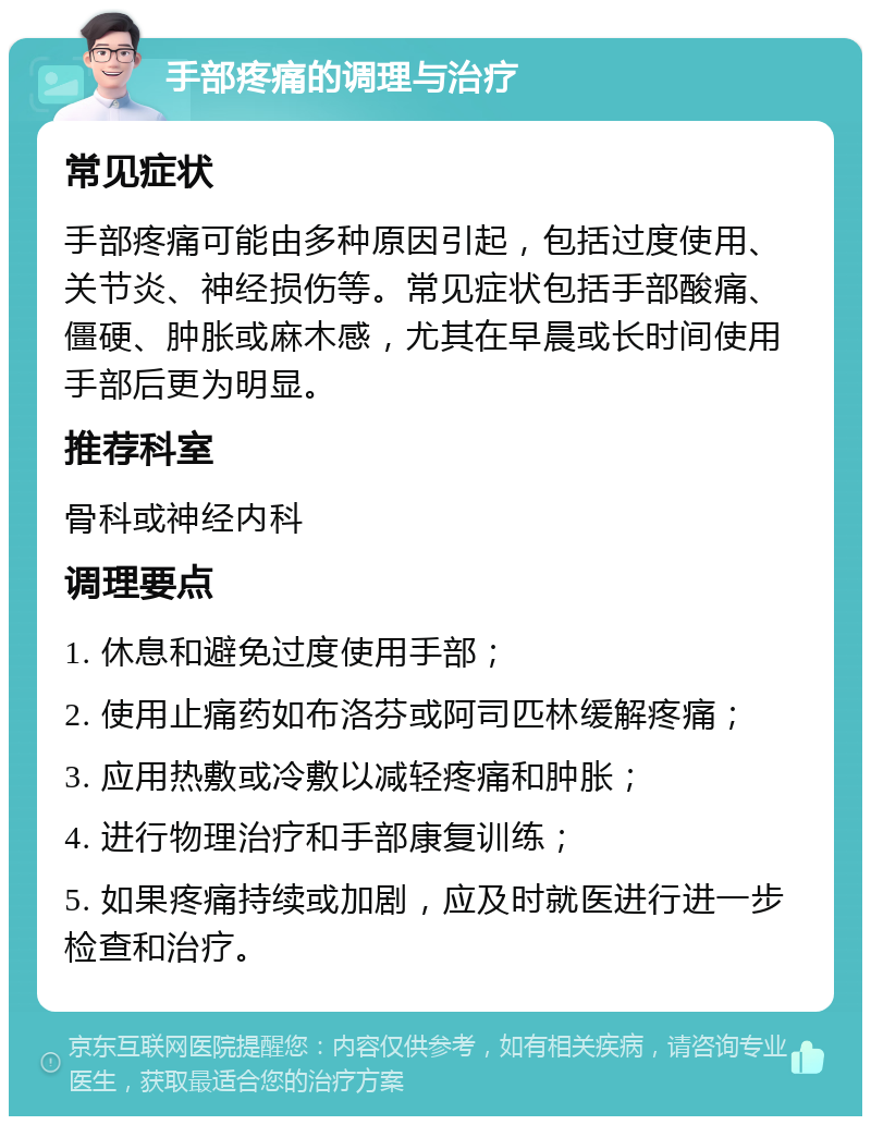 手部疼痛的调理与治疗 常见症状 手部疼痛可能由多种原因引起，包括过度使用、关节炎、神经损伤等。常见症状包括手部酸痛、僵硬、肿胀或麻木感，尤其在早晨或长时间使用手部后更为明显。 推荐科室 骨科或神经内科 调理要点 1. 休息和避免过度使用手部； 2. 使用止痛药如布洛芬或阿司匹林缓解疼痛； 3. 应用热敷或冷敷以减轻疼痛和肿胀； 4. 进行物理治疗和手部康复训练； 5. 如果疼痛持续或加剧，应及时就医进行进一步检查和治疗。