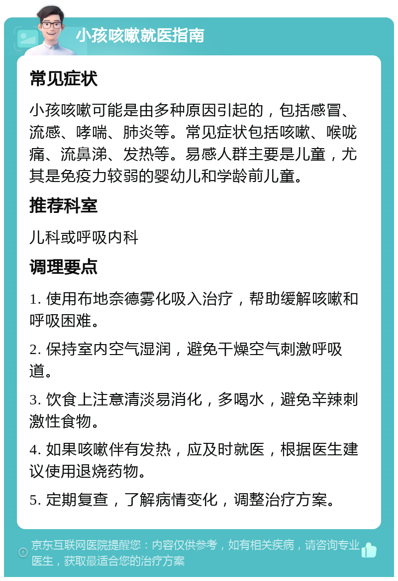 小孩咳嗽就医指南 常见症状 小孩咳嗽可能是由多种原因引起的，包括感冒、流感、哮喘、肺炎等。常见症状包括咳嗽、喉咙痛、流鼻涕、发热等。易感人群主要是儿童，尤其是免疫力较弱的婴幼儿和学龄前儿童。 推荐科室 儿科或呼吸内科 调理要点 1. 使用布地奈德雾化吸入治疗，帮助缓解咳嗽和呼吸困难。 2. 保持室内空气湿润，避免干燥空气刺激呼吸道。 3. 饮食上注意清淡易消化，多喝水，避免辛辣刺激性食物。 4. 如果咳嗽伴有发热，应及时就医，根据医生建议使用退烧药物。 5. 定期复查，了解病情变化，调整治疗方案。