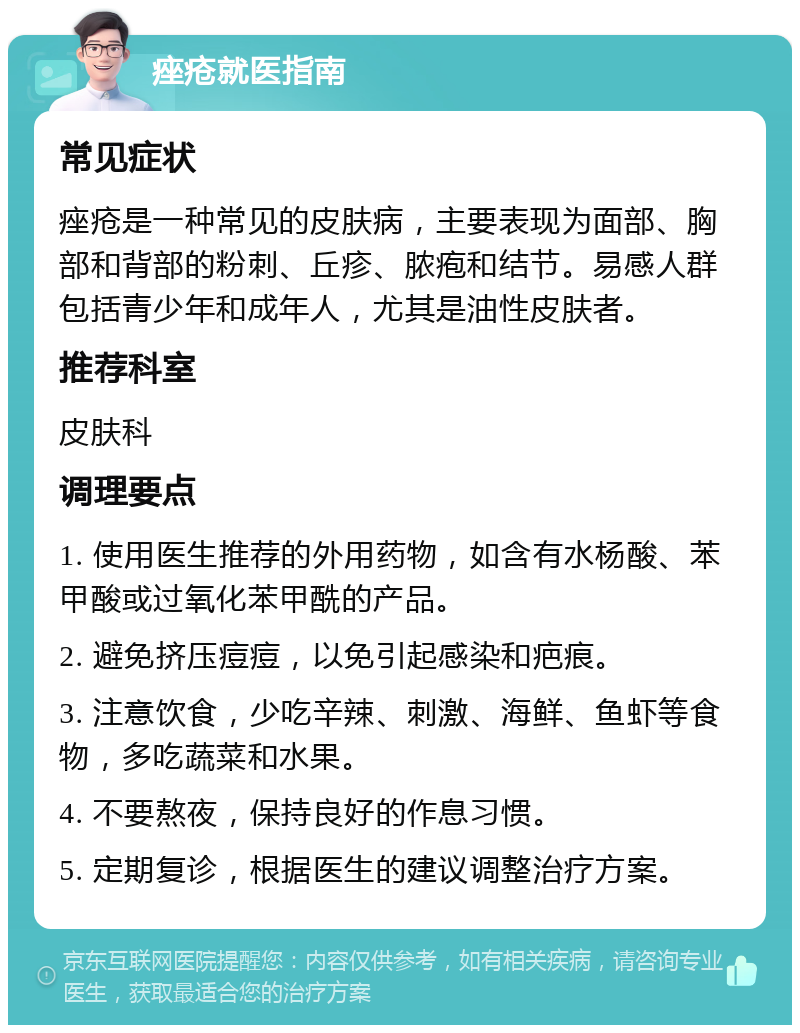 痤疮就医指南 常见症状 痤疮是一种常见的皮肤病，主要表现为面部、胸部和背部的粉刺、丘疹、脓疱和结节。易感人群包括青少年和成年人，尤其是油性皮肤者。 推荐科室 皮肤科 调理要点 1. 使用医生推荐的外用药物，如含有水杨酸、苯甲酸或过氧化苯甲酰的产品。 2. 避免挤压痘痘，以免引起感染和疤痕。 3. 注意饮食，少吃辛辣、刺激、海鲜、鱼虾等食物，多吃蔬菜和水果。 4. 不要熬夜，保持良好的作息习惯。 5. 定期复诊，根据医生的建议调整治疗方案。