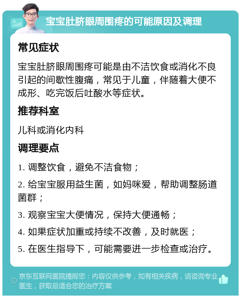 宝宝肚脐眼周围疼的可能原因及调理 常见症状 宝宝肚脐眼周围疼可能是由不洁饮食或消化不良引起的间歇性腹痛，常见于儿童，伴随着大便不成形、吃完饭后吐酸水等症状。 推荐科室 儿科或消化内科 调理要点 1. 调整饮食，避免不洁食物； 2. 给宝宝服用益生菌，如妈咪爱，帮助调整肠道菌群； 3. 观察宝宝大便情况，保持大便通畅； 4. 如果症状加重或持续不改善，及时就医； 5. 在医生指导下，可能需要进一步检查或治疗。