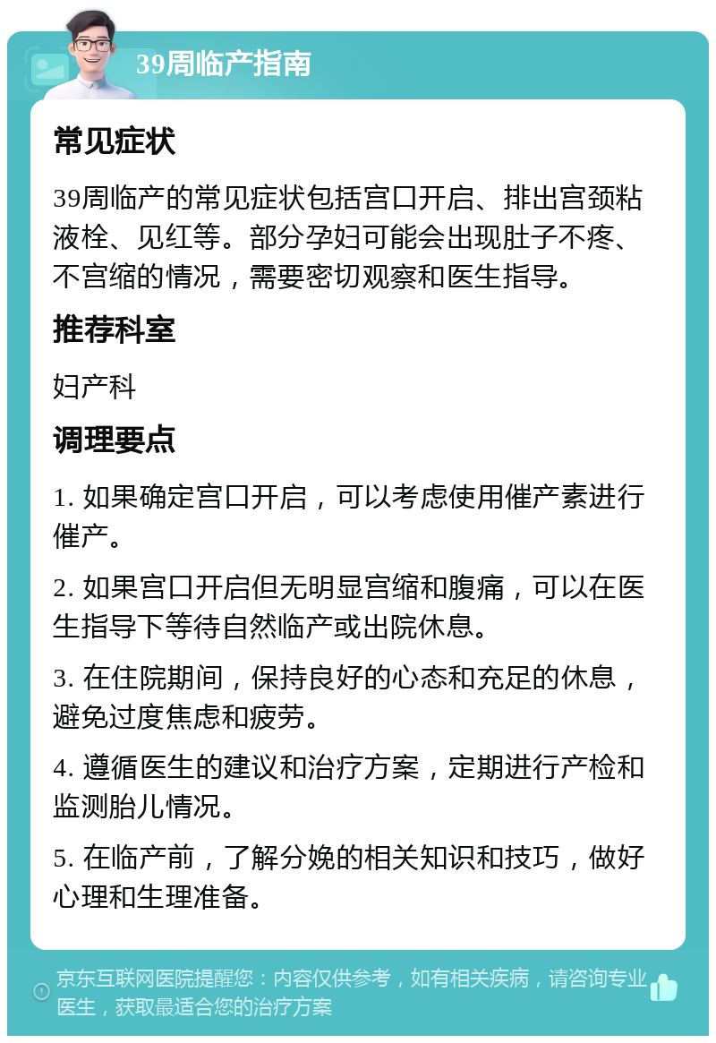 39周临产指南 常见症状 39周临产的常见症状包括宫口开启、排出宫颈粘液栓、见红等。部分孕妇可能会出现肚子不疼、不宫缩的情况，需要密切观察和医生指导。 推荐科室 妇产科 调理要点 1. 如果确定宫口开启，可以考虑使用催产素进行催产。 2. 如果宫口开启但无明显宫缩和腹痛，可以在医生指导下等待自然临产或出院休息。 3. 在住院期间，保持良好的心态和充足的休息，避免过度焦虑和疲劳。 4. 遵循医生的建议和治疗方案，定期进行产检和监测胎儿情况。 5. 在临产前，了解分娩的相关知识和技巧，做好心理和生理准备。