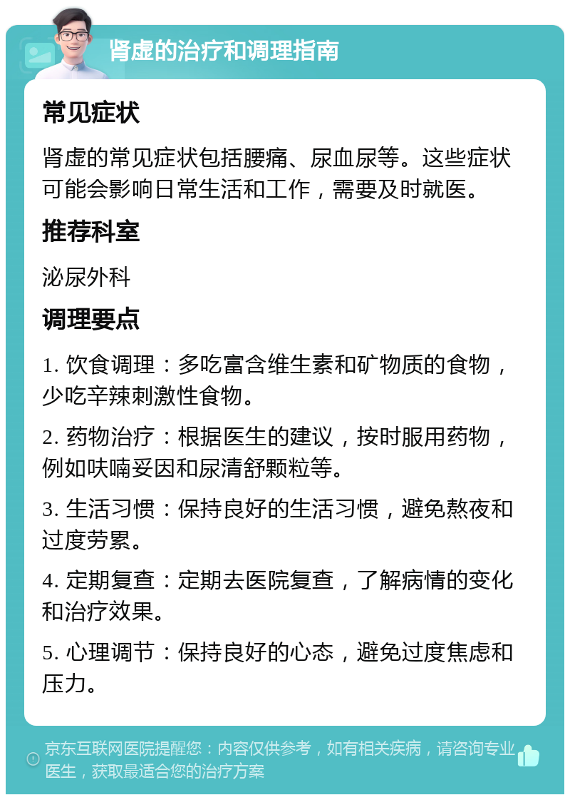 肾虚的治疗和调理指南 常见症状 肾虚的常见症状包括腰痛、尿血尿等。这些症状可能会影响日常生活和工作，需要及时就医。 推荐科室 泌尿外科 调理要点 1. 饮食调理：多吃富含维生素和矿物质的食物，少吃辛辣刺激性食物。 2. 药物治疗：根据医生的建议，按时服用药物，例如呋喃妥因和尿清舒颗粒等。 3. 生活习惯：保持良好的生活习惯，避免熬夜和过度劳累。 4. 定期复查：定期去医院复查，了解病情的变化和治疗效果。 5. 心理调节：保持良好的心态，避免过度焦虑和压力。