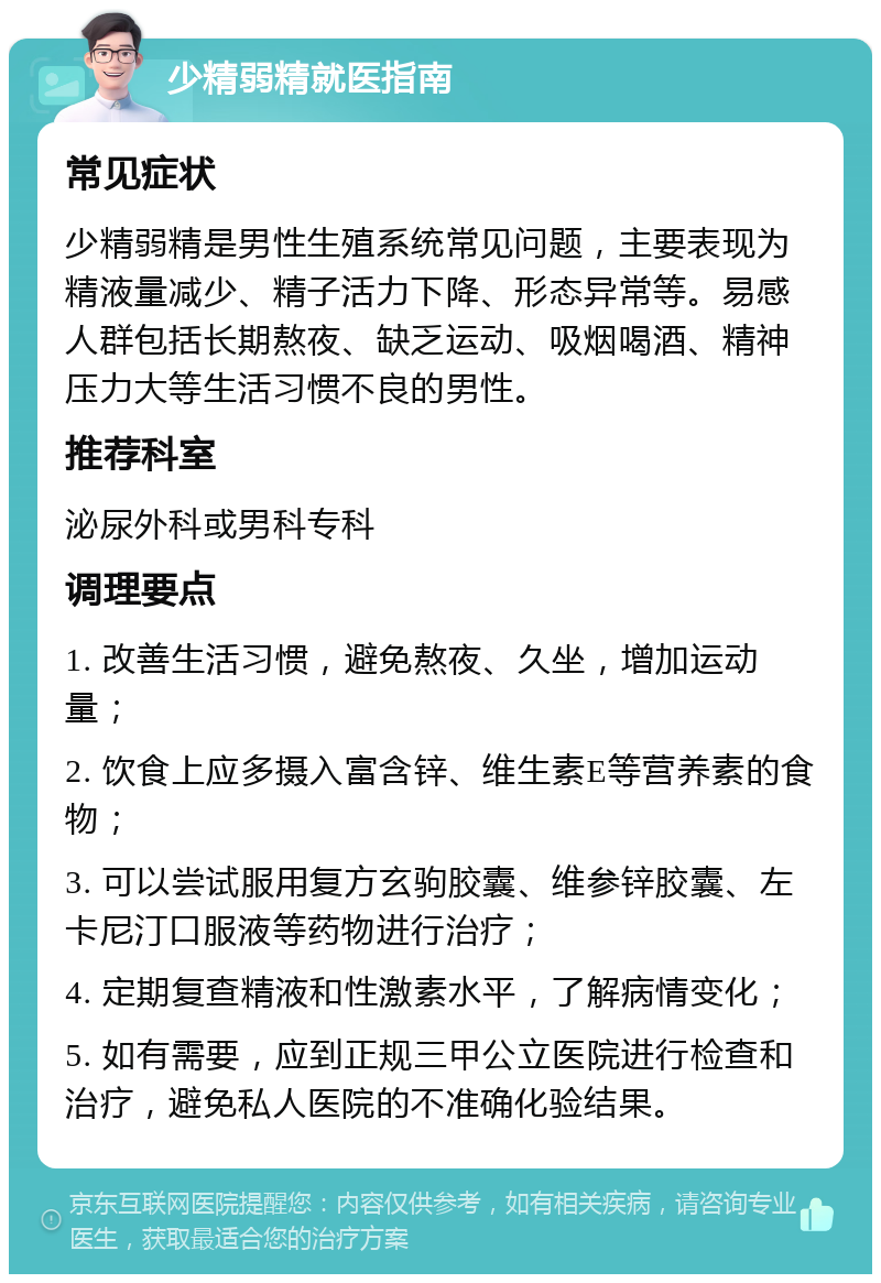 少精弱精就医指南 常见症状 少精弱精是男性生殖系统常见问题，主要表现为精液量减少、精子活力下降、形态异常等。易感人群包括长期熬夜、缺乏运动、吸烟喝酒、精神压力大等生活习惯不良的男性。 推荐科室 泌尿外科或男科专科 调理要点 1. 改善生活习惯，避免熬夜、久坐，增加运动量； 2. 饮食上应多摄入富含锌、维生素E等营养素的食物； 3. 可以尝试服用复方玄驹胶囊、维参锌胶囊、左卡尼汀口服液等药物进行治疗； 4. 定期复查精液和性激素水平，了解病情变化； 5. 如有需要，应到正规三甲公立医院进行检查和治疗，避免私人医院的不准确化验结果。