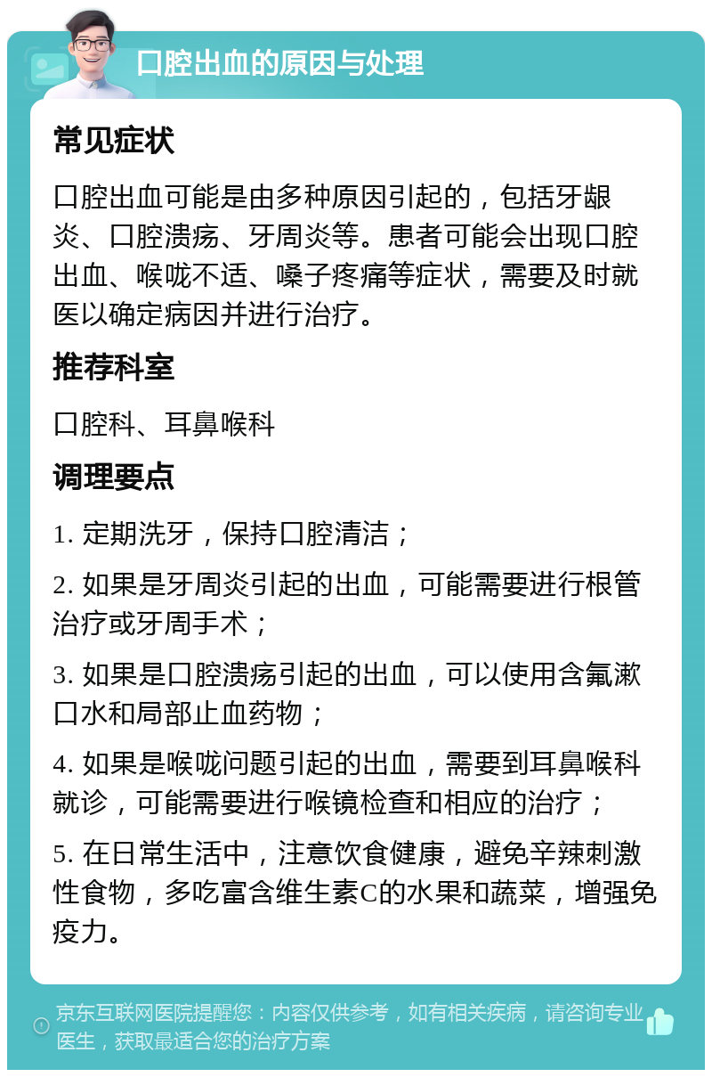 口腔出血的原因与处理 常见症状 口腔出血可能是由多种原因引起的，包括牙龈炎、口腔溃疡、牙周炎等。患者可能会出现口腔出血、喉咙不适、嗓子疼痛等症状，需要及时就医以确定病因并进行治疗。 推荐科室 口腔科、耳鼻喉科 调理要点 1. 定期洗牙，保持口腔清洁； 2. 如果是牙周炎引起的出血，可能需要进行根管治疗或牙周手术； 3. 如果是口腔溃疡引起的出血，可以使用含氟漱口水和局部止血药物； 4. 如果是喉咙问题引起的出血，需要到耳鼻喉科就诊，可能需要进行喉镜检查和相应的治疗； 5. 在日常生活中，注意饮食健康，避免辛辣刺激性食物，多吃富含维生素C的水果和蔬菜，增强免疫力。