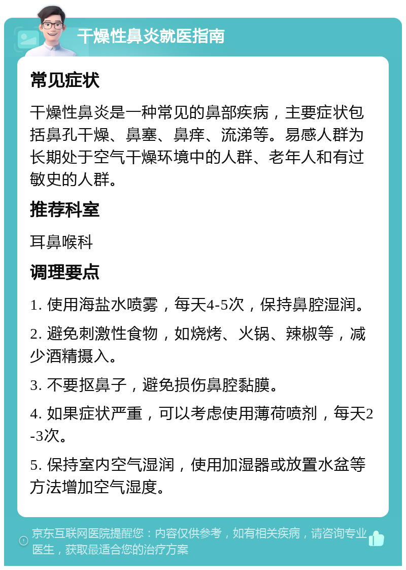 干燥性鼻炎就医指南 常见症状 干燥性鼻炎是一种常见的鼻部疾病，主要症状包括鼻孔干燥、鼻塞、鼻痒、流涕等。易感人群为长期处于空气干燥环境中的人群、老年人和有过敏史的人群。 推荐科室 耳鼻喉科 调理要点 1. 使用海盐水喷雾，每天4-5次，保持鼻腔湿润。 2. 避免刺激性食物，如烧烤、火锅、辣椒等，减少酒精摄入。 3. 不要抠鼻子，避免损伤鼻腔黏膜。 4. 如果症状严重，可以考虑使用薄荷喷剂，每天2-3次。 5. 保持室内空气湿润，使用加湿器或放置水盆等方法增加空气湿度。