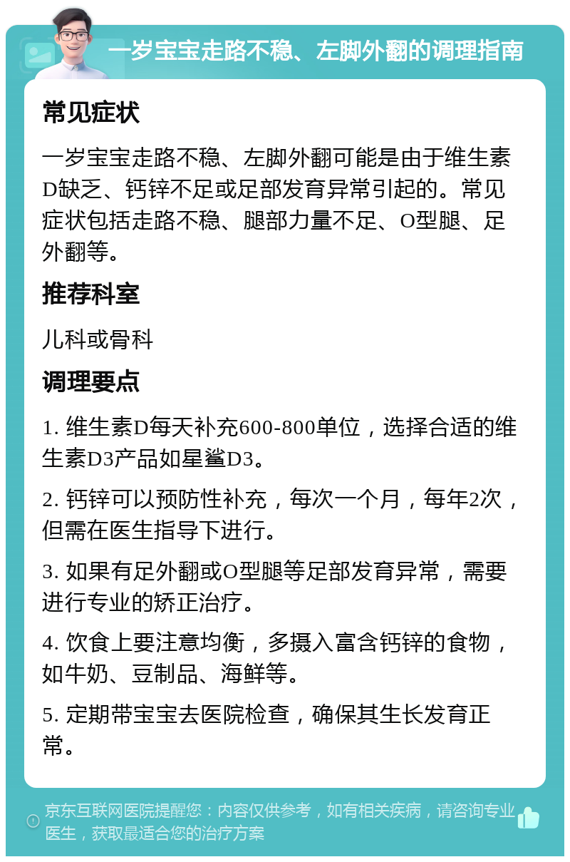 一岁宝宝走路不稳、左脚外翻的调理指南 常见症状 一岁宝宝走路不稳、左脚外翻可能是由于维生素D缺乏、钙锌不足或足部发育异常引起的。常见症状包括走路不稳、腿部力量不足、O型腿、足外翻等。 推荐科室 儿科或骨科 调理要点 1. 维生素D每天补充600-800单位，选择合适的维生素D3产品如星鲨D3。 2. 钙锌可以预防性补充，每次一个月，每年2次，但需在医生指导下进行。 3. 如果有足外翻或O型腿等足部发育异常，需要进行专业的矫正治疗。 4. 饮食上要注意均衡，多摄入富含钙锌的食物，如牛奶、豆制品、海鲜等。 5. 定期带宝宝去医院检查，确保其生长发育正常。