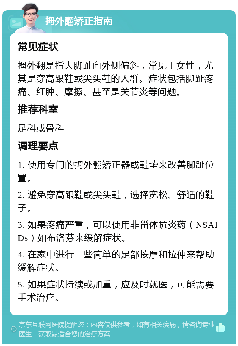 拇外翻矫正指南 常见症状 拇外翻是指大脚趾向外侧偏斜，常见于女性，尤其是穿高跟鞋或尖头鞋的人群。症状包括脚趾疼痛、红肿、摩擦、甚至是关节炎等问题。 推荐科室 足科或骨科 调理要点 1. 使用专门的拇外翻矫正器或鞋垫来改善脚趾位置。 2. 避免穿高跟鞋或尖头鞋，选择宽松、舒适的鞋子。 3. 如果疼痛严重，可以使用非甾体抗炎药（NSAIDs）如布洛芬来缓解症状。 4. 在家中进行一些简单的足部按摩和拉伸来帮助缓解症状。 5. 如果症状持续或加重，应及时就医，可能需要手术治疗。