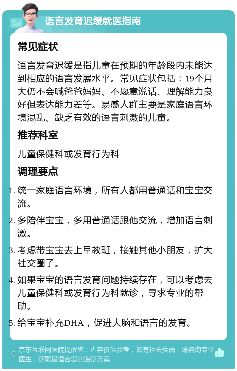 语言发育迟缓就医指南 常见症状 语言发育迟缓是指儿童在预期的年龄段内未能达到相应的语言发展水平。常见症状包括：19个月大仍不会喊爸爸妈妈、不愿意说话、理解能力良好但表达能力差等。易感人群主要是家庭语言环境混乱、缺乏有效的语言刺激的儿童。 推荐科室 儿童保健科或发育行为科 调理要点 统一家庭语言环境，所有人都用普通话和宝宝交流。 多陪伴宝宝，多用普通话跟他交流，增加语言刺激。 考虑带宝宝去上早教班，接触其他小朋友，扩大社交圈子。 如果宝宝的语言发育问题持续存在，可以考虑去儿童保健科或发育行为科就诊，寻求专业的帮助。 给宝宝补充DHA，促进大脑和语言的发育。