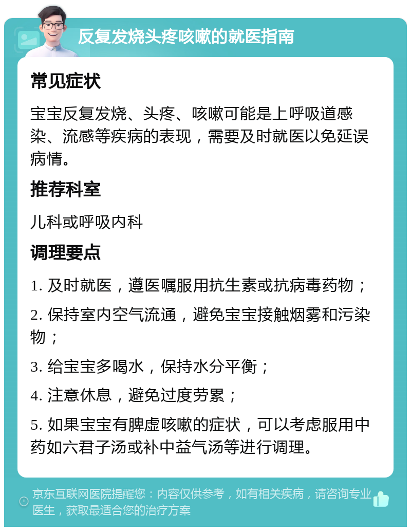 反复发烧头疼咳嗽的就医指南 常见症状 宝宝反复发烧、头疼、咳嗽可能是上呼吸道感染、流感等疾病的表现，需要及时就医以免延误病情。 推荐科室 儿科或呼吸内科 调理要点 1. 及时就医，遵医嘱服用抗生素或抗病毒药物； 2. 保持室内空气流通，避免宝宝接触烟雾和污染物； 3. 给宝宝多喝水，保持水分平衡； 4. 注意休息，避免过度劳累； 5. 如果宝宝有脾虚咳嗽的症状，可以考虑服用中药如六君子汤或补中益气汤等进行调理。